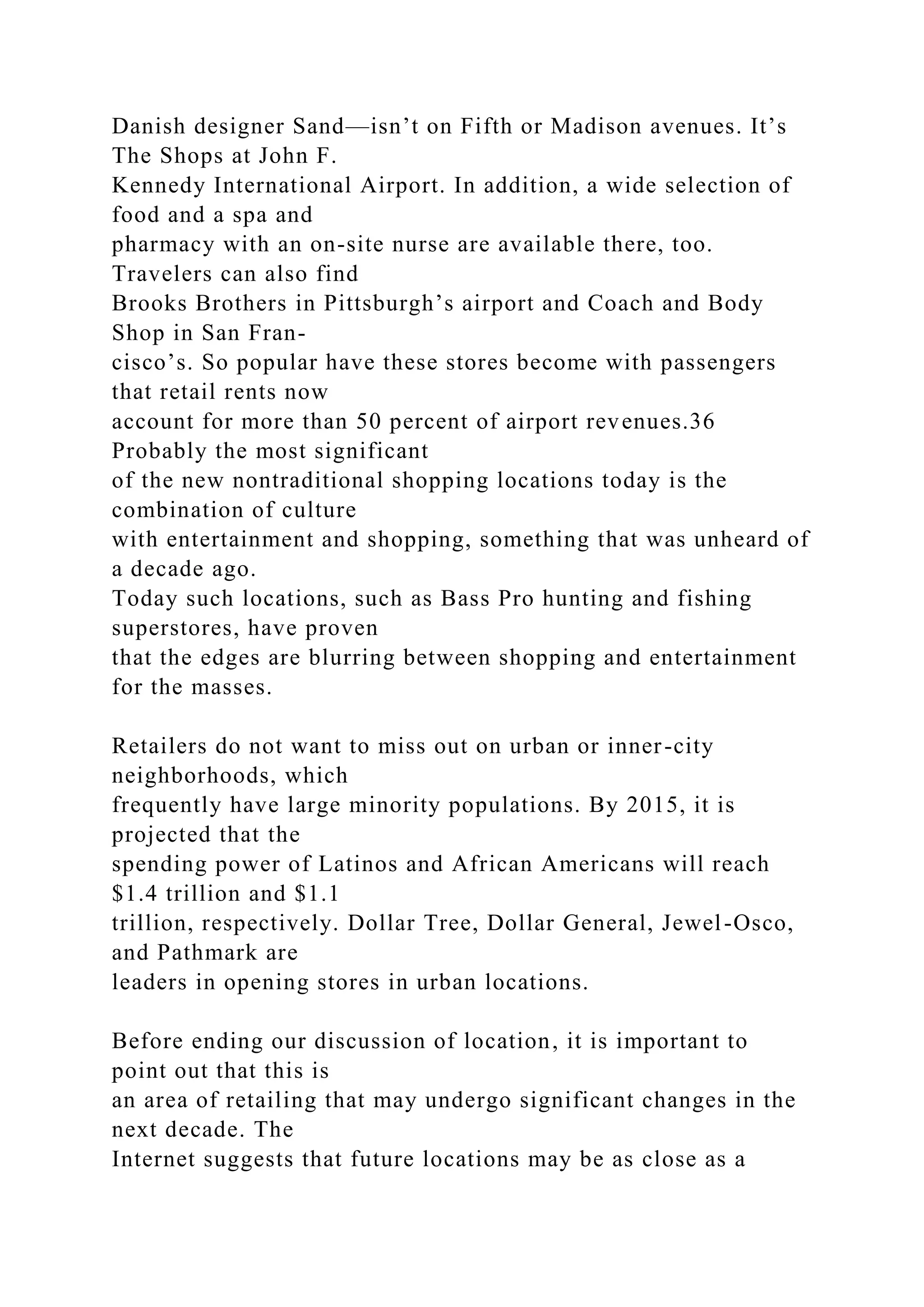 Danish designer Sand—isn’t on Fifth or Madison avenues. It’s
The Shops at John F.
Kennedy International Airport. In addition, a wide selection of
food and a spa and
pharmacy with an on-site nurse are available there, too.
Travelers can also find
Brooks Brothers in Pittsburgh’s airport and Coach and Body
Shop in San Fran-
cisco’s. So popular have these stores become with passengers
that retail rents now
account for more than 50 percent of airport revenues.36
Probably the most significant
of the new nontraditional shopping locations today is the
combination of culture
with entertainment and shopping, something that was unheard of
a decade ago.
Today such locations, such as Bass Pro hunting and fishing
superstores, have proven
that the edges are blurring between shopping and entertainment
for the masses.
Retailers do not want to miss out on urban or inner-city
neighborhoods, which
frequently have large minority populations. By 2015, it is
projected that the
spending power of Latinos and African Americans will reach
$1.4 trillion and $1.1
trillion, respectively. Dollar Tree, Dollar General, Jewel-Osco,
and Pathmark are
leaders in opening stores in urban locations.
Before ending our discussion of location, it is important to
point out that this is
an area of retailing that may undergo significant changes in the
next decade. The
Internet suggests that future locations may be as close as a
 