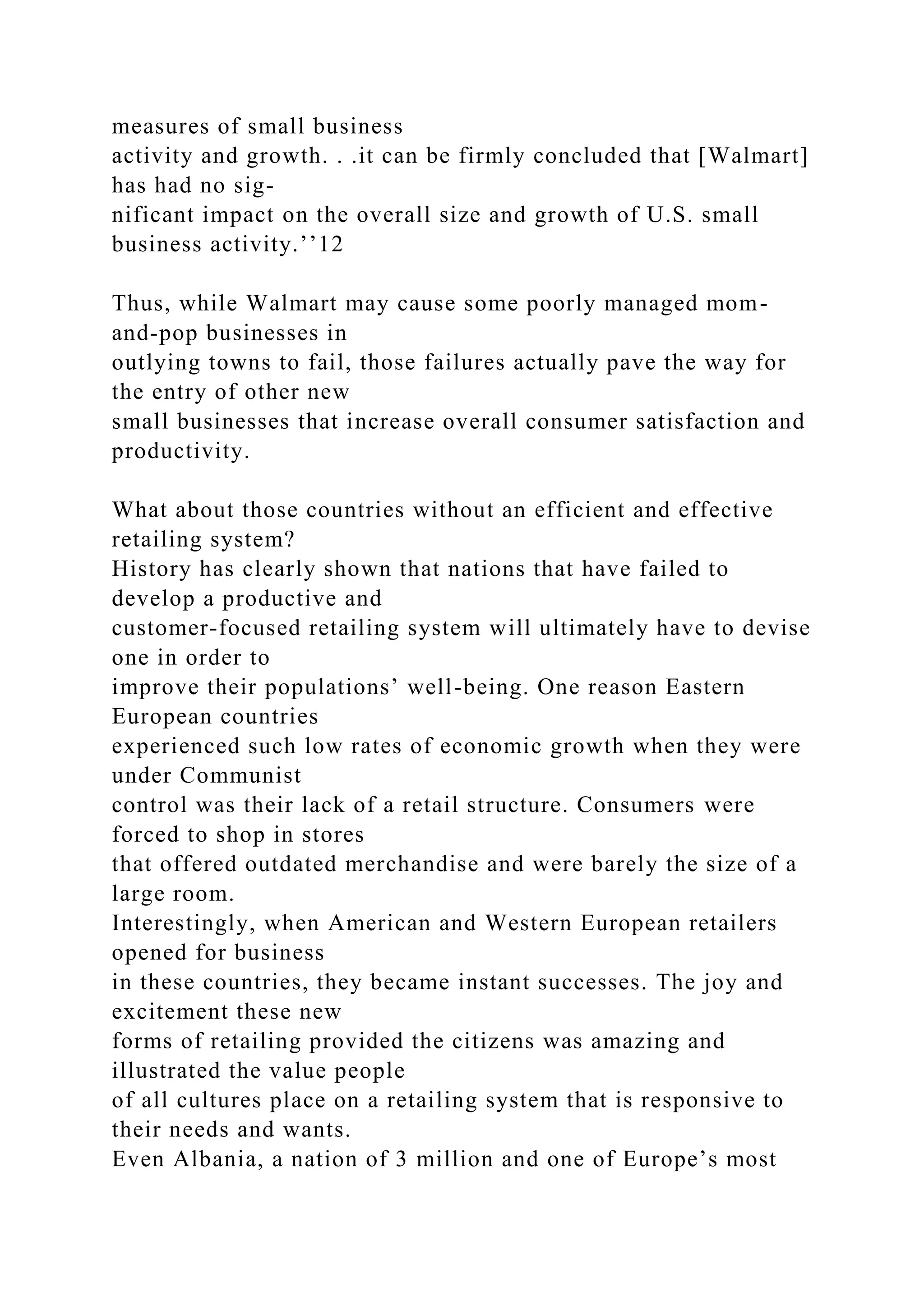 measures of small business
activity and growth. . .it can be firmly concluded that [Walmart]
has had no sig-
nificant impact on the overall size and growth of U.S. small
business activity.’’12
Thus, while Walmart may cause some poorly managed mom-
and-pop businesses in
outlying towns to fail, those failures actually pave the way for
the entry of other new
small businesses that increase overall consumer satisfaction and
productivity.
What about those countries without an efficient and effective
retailing system?
History has clearly shown that nations that have failed to
develop a productive and
customer-focused retailing system will ultimately have to devise
one in order to
improve their populations’ well-being. One reason Eastern
European countries
experienced such low rates of economic growth when they were
under Communist
control was their lack of a retail structure. Consumers were
forced to shop in stores
that offered outdated merchandise and were barely the size of a
large room.
Interestingly, when American and Western European retailers
opened for business
in these countries, they became instant successes. The joy and
excitement these new
forms of retailing provided the citizens was amazing and
illustrated the value people
of all cultures place on a retailing system that is responsive to
their needs and wants.
Even Albania, a nation of 3 million and one of Europe’s most
 