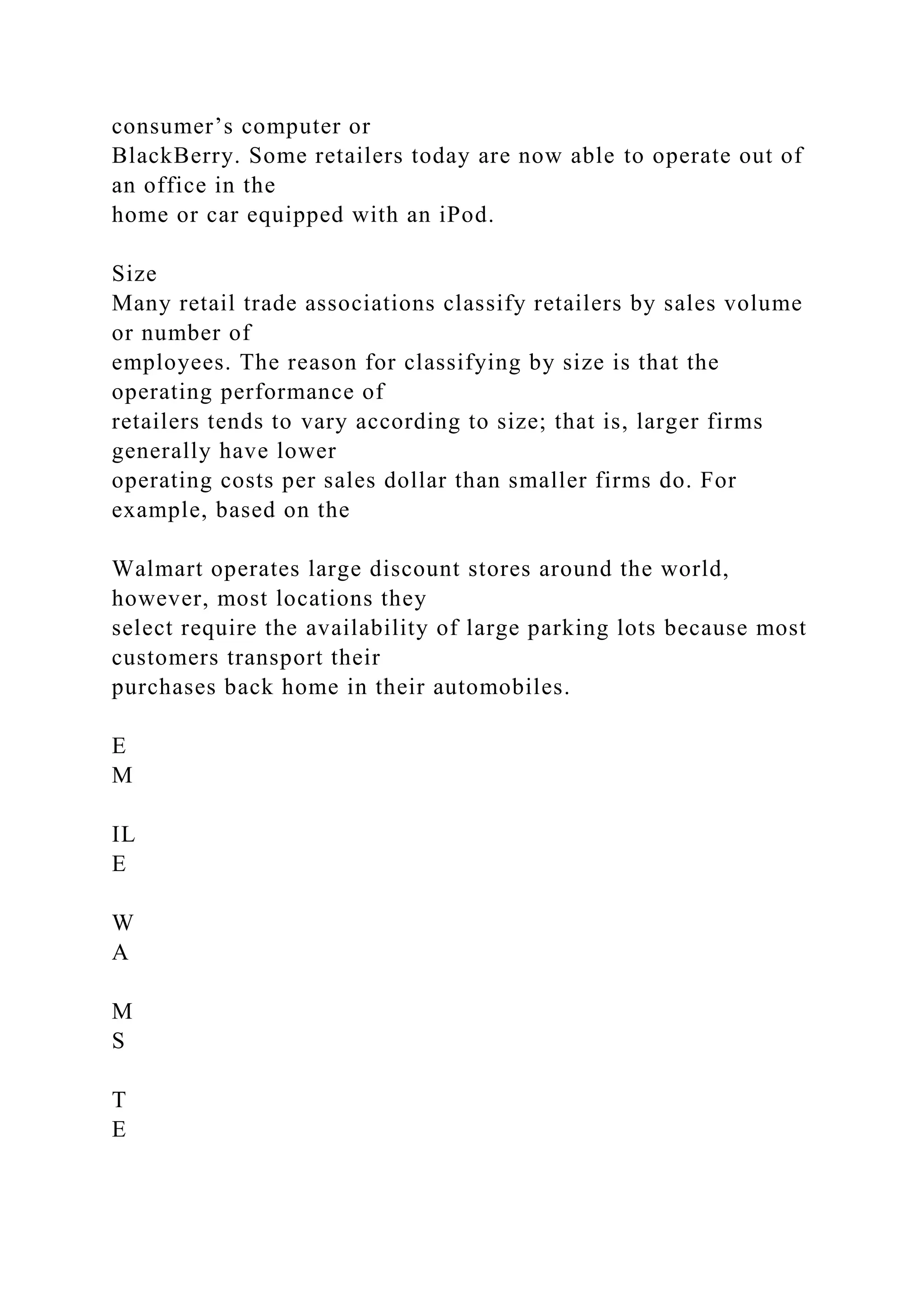 consumer’s computer or
BlackBerry. Some retailers today are now able to operate out of
an office in the
home or car equipped with an iPod.
Size
Many retail trade associations classify retailers by sales volume
or number of
employees. The reason for classifying by size is that the
operating performance of
retailers tends to vary according to size; that is, larger firms
generally have lower
operating costs per sales dollar than smaller firms do. For
example, based on the
Walmart operates large discount stores around the world,
however, most locations they
select require the availability of large parking lots because most
customers transport their
purchases back home in their automobiles.
E
M
IL
E
W
A
M
S
T
E
 
