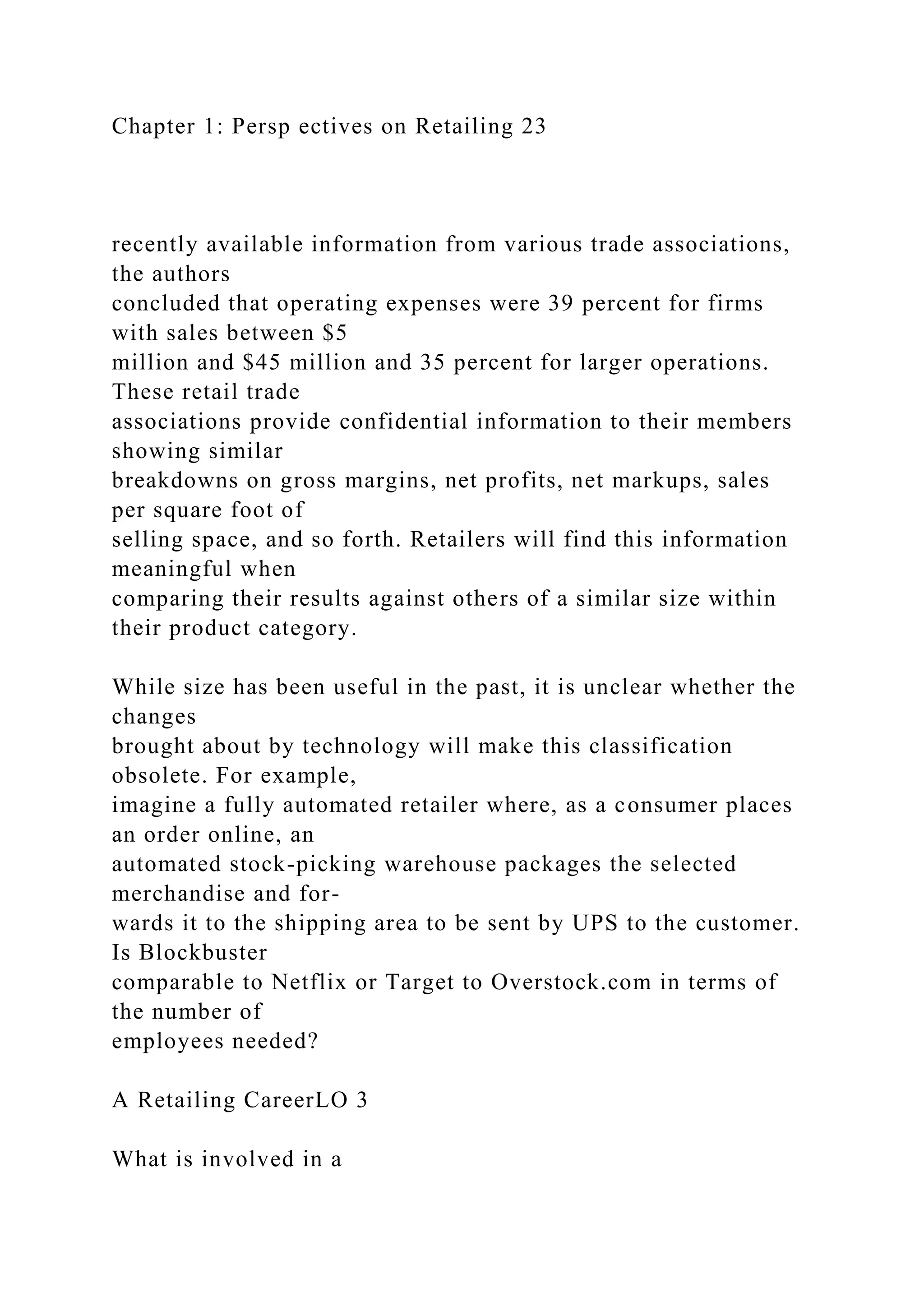 Chapter 1: Persp ectives on Retailing 23
recently available information from various trade associations,
the authors
concluded that operating expenses were 39 percent for firms
with sales between $5
million and $45 million and 35 percent for larger operations.
These retail trade
associations provide confidential information to their members
showing similar
breakdowns on gross margins, net profits, net markups, sales
per square foot of
selling space, and so forth. Retailers will find this information
meaningful when
comparing their results against others of a similar size within
their product category.
While size has been useful in the past, it is unclear whether the
changes
brought about by technology will make this classification
obsolete. For example,
imagine a fully automated retailer where, as a consumer places
an order online, an
automated stock-picking warehouse packages the selected
merchandise and for-
wards it to the shipping area to be sent by UPS to the customer.
Is Blockbuster
comparable to Netflix or Target to Overstock.com in terms of
the number of
employees needed?
A Retailing CareerLO 3
What is involved in a
 