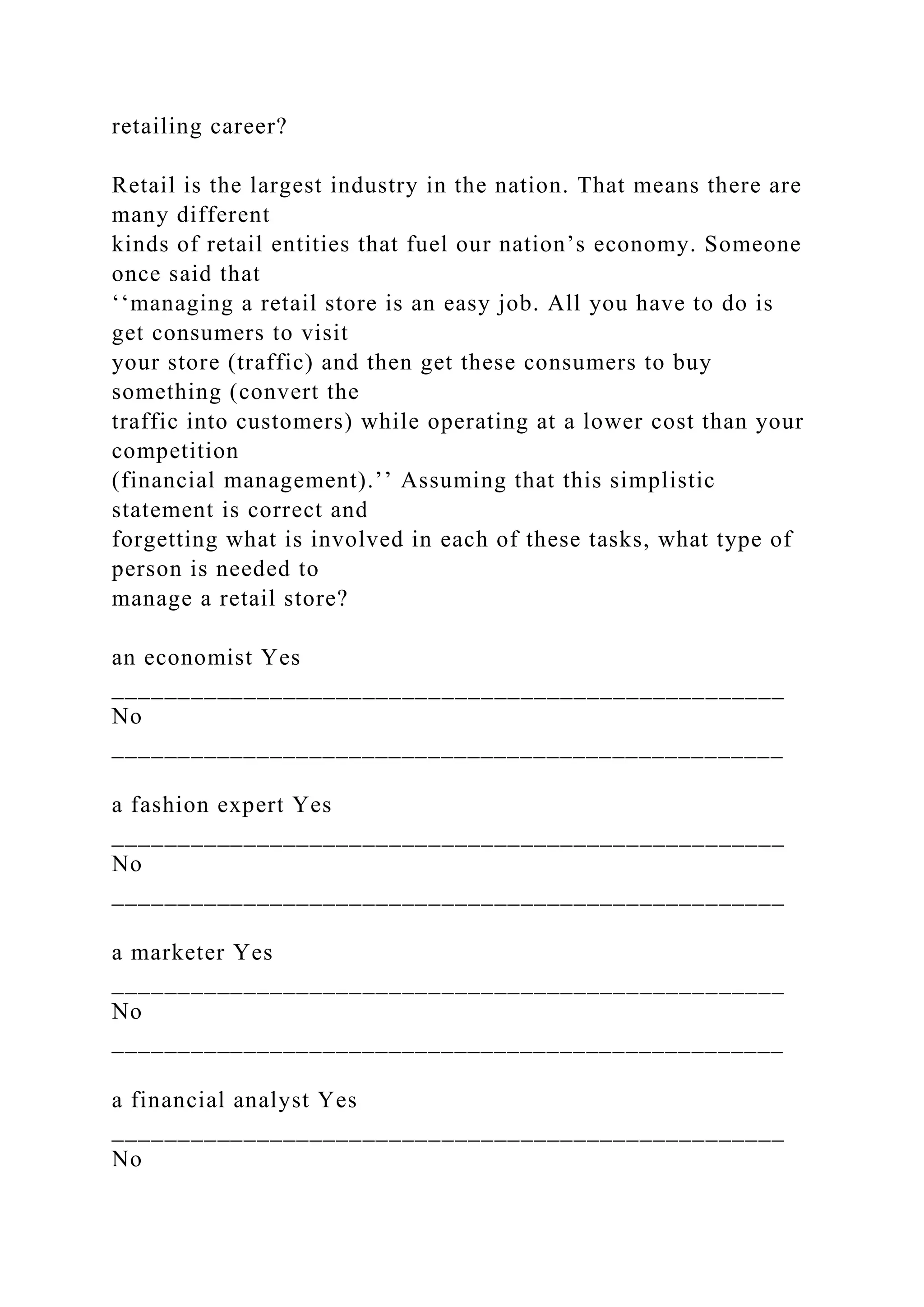retailing career?
Retail is the largest industry in the nation. That means there are
many different
kinds of retail entities that fuel our nation’s economy. Someone
once said that
‘‘managing a retail store is an easy job. All you have to do is
get consumers to visit
your store (traffic) and then get these consumers to buy
something (convert the
traffic into customers) while operating at a lower cost than your
competition
(financial management).’’ Assuming that this simplistic
statement is correct and
forgetting what is involved in each of these tasks, what type of
person is needed to
manage a retail store?
an economist Yes
___________________________________________________
No
___________________________________________________
a fashion expert Yes
___________________________________________________
No
___________________________________________________
a marketer Yes
___________________________________________________
No
___________________________________________________
a financial analyst Yes
___________________________________________________
No
 