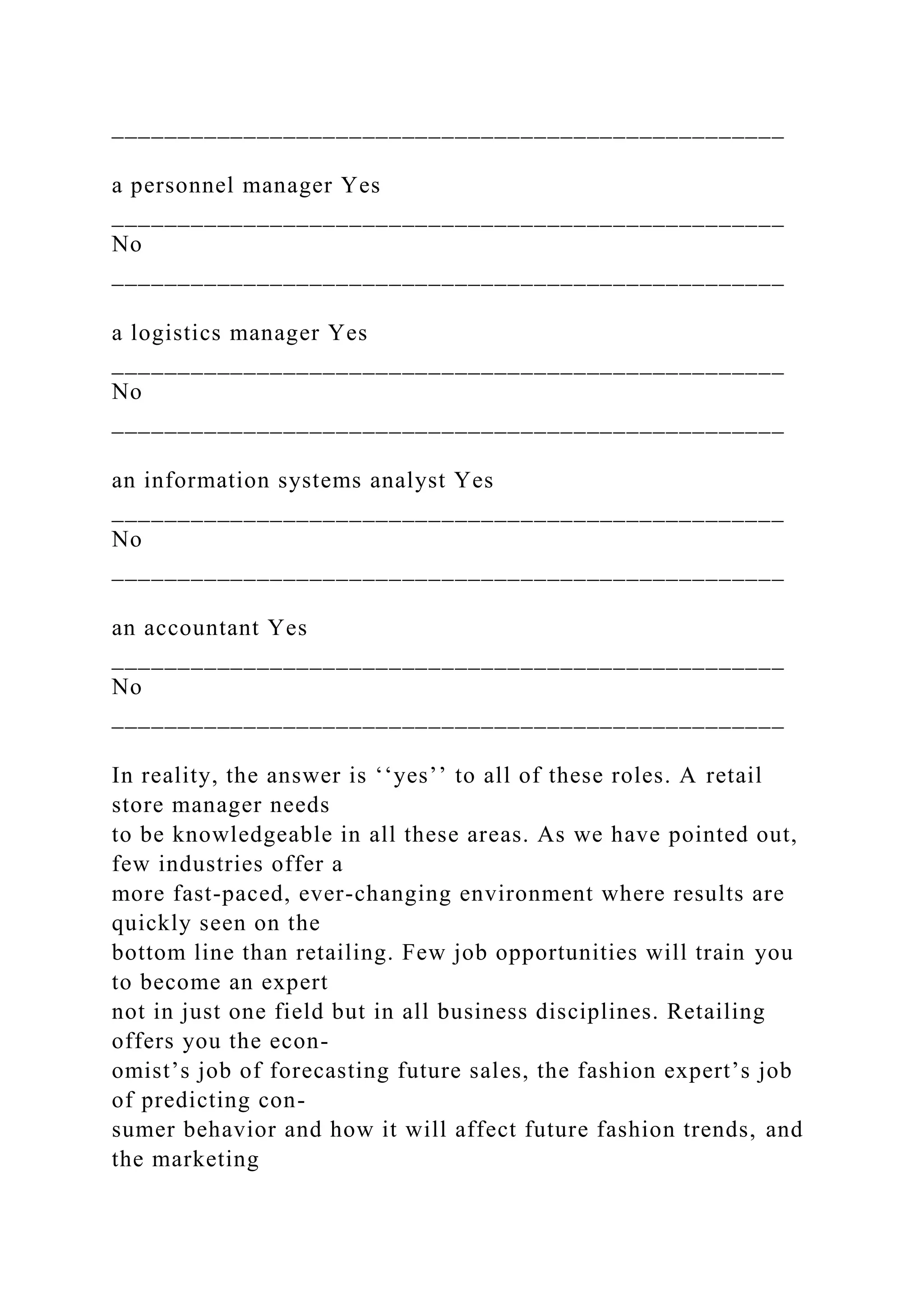 ___________________________________________________
a personnel manager Yes
___________________________________________________
No
___________________________________________________
a logistics manager Yes
___________________________________________________
No
___________________________________________________
an information systems analyst Yes
___________________________________________________
No
___________________________________________________
an accountant Yes
___________________________________________________
No
___________________________________________________
In reality, the answer is ‘‘yes’’ to all of these roles. A retail
store manager needs
to be knowledgeable in all these areas. As we have pointed out,
few industries offer a
more fast-paced, ever-changing environment where results are
quickly seen on the
bottom line than retailing. Few job opportunities will train you
to become an expert
not in just one field but in all business disciplines. Retailing
offers you the econ-
omist’s job of forecasting future sales, the fashion expert’s job
of predicting con-
sumer behavior and how it will affect future fashion trends, and
the marketing
 