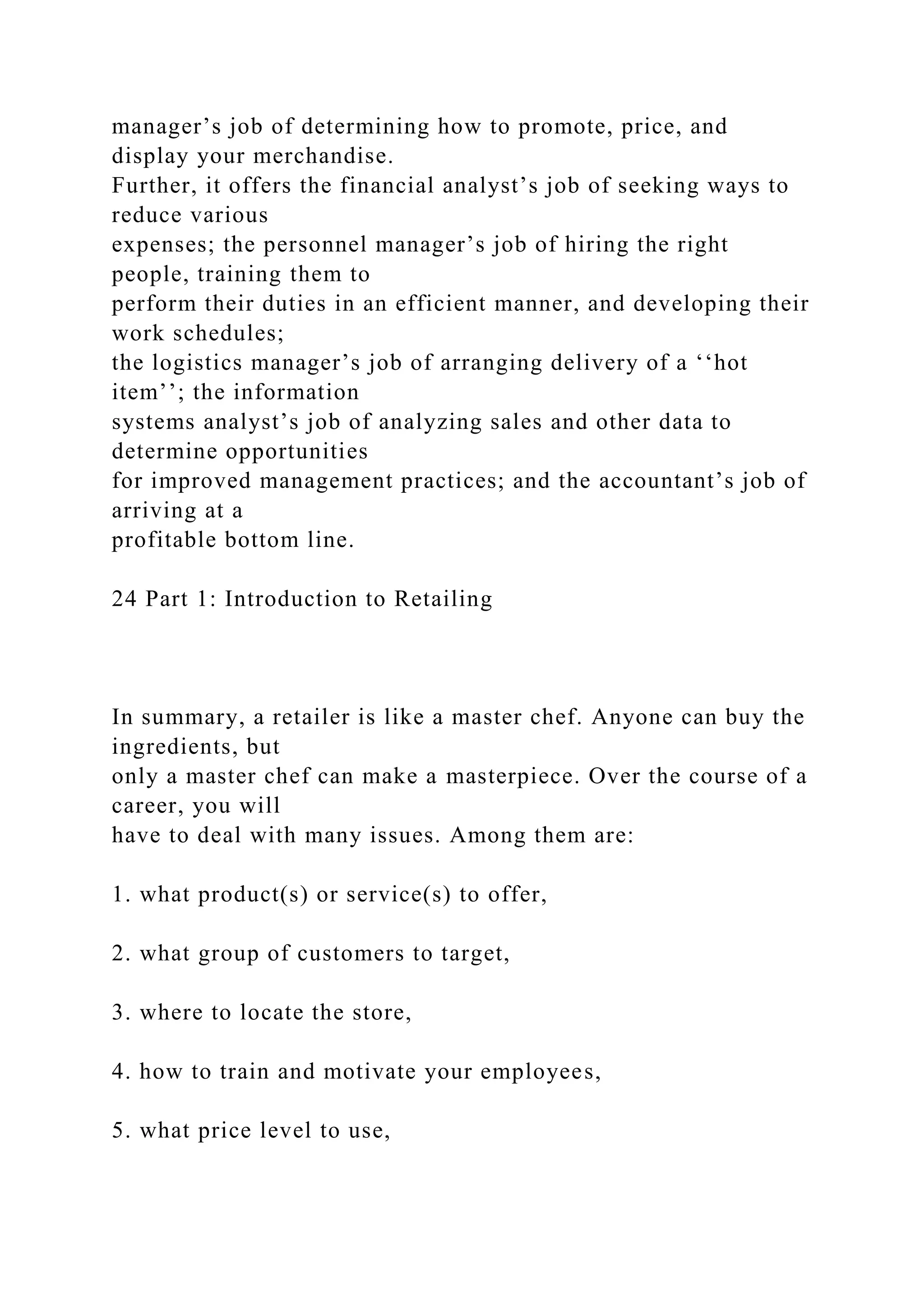 manager’s job of determining how to promote, price, and
display your merchandise.
Further, it offers the financial analyst’s job of seeking ways to
reduce various
expenses; the personnel manager’s job of hiring the right
people, training them to
perform their duties in an efficient manner, and developing their
work schedules;
the logistics manager’s job of arranging delivery of a ‘‘hot
item’’; the information
systems analyst’s job of analyzing sales and other data to
determine opportunities
for improved management practices; and the accountant’s job of
arriving at a
profitable bottom line.
24 Part 1: Introduction to Retailing
In summary, a retailer is like a master chef. Anyone can buy the
ingredients, but
only a master chef can make a masterpiece. Over the course of a
career, you will
have to deal with many issues. Among them are:
1. what product(s) or service(s) to offer,
2. what group of customers to target,
3. where to locate the store,
4. how to train and motivate your employees,
5. what price level to use,
 