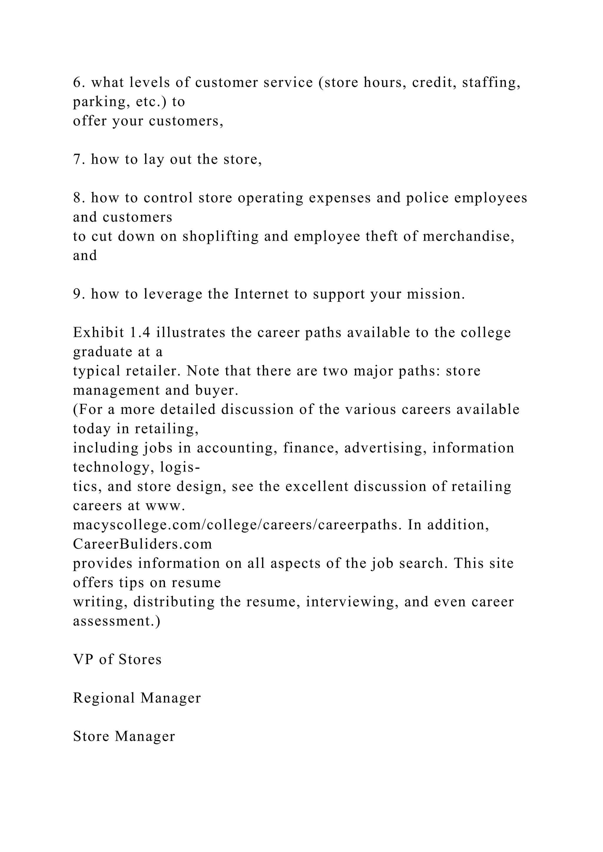 6. what levels of customer service (store hours, credit, staffing,
parking, etc.) to
offer your customers,
7. how to lay out the store,
8. how to control store operating expenses and police employees
and customers
to cut down on shoplifting and employee theft of merchandise,
and
9. how to leverage the Internet to support your mission.
Exhibit 1.4 illustrates the career paths available to the college
graduate at a
typical retailer. Note that there are two major paths: store
management and buyer.
(For a more detailed discussion of the various careers available
today in retailing,
including jobs in accounting, finance, advertising, information
technology, logis-
tics, and store design, see the excellent discussion of retailing
careers at www.
macyscollege.com/college/careers/careerpaths. In addition,
CareerBuliders.com
provides information on all aspects of the job search. This site
offers tips on resume
writing, distributing the resume, interviewing, and even career
assessment.)
VP of Stores
Regional Manager
Store Manager
 