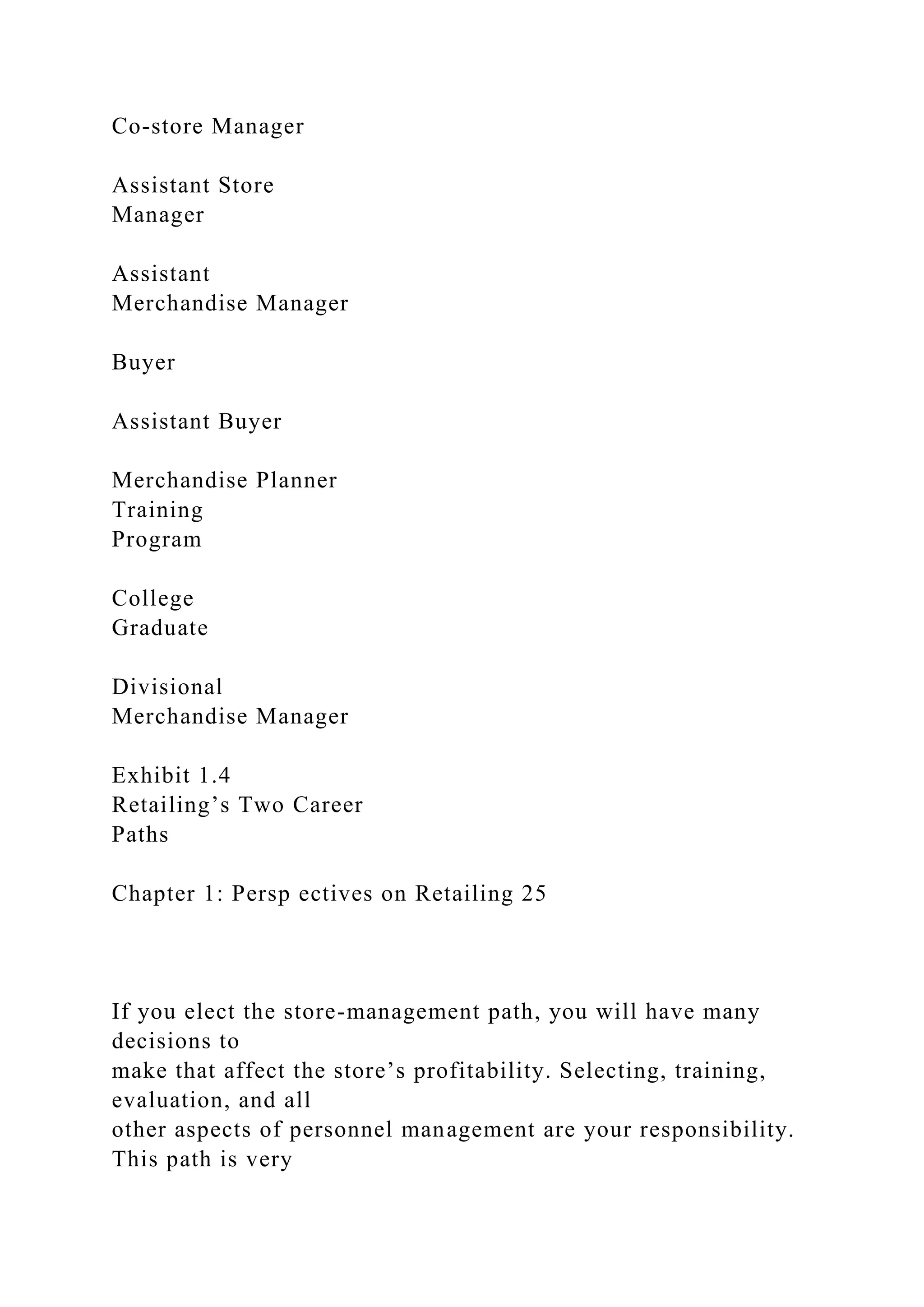 Co-store Manager
Assistant Store
Manager
Assistant
Merchandise Manager
Buyer
Assistant Buyer
Merchandise Planner
Training
Program
College
Graduate
Divisional
Merchandise Manager
Exhibit 1.4
Retailing’s Two Career
Paths
Chapter 1: Persp ectives on Retailing 25
If you elect the store-management path, you will have many
decisions to
make that affect the store’s profitability. Selecting, training,
evaluation, and all
other aspects of personnel management are your responsibility.
This path is very
 