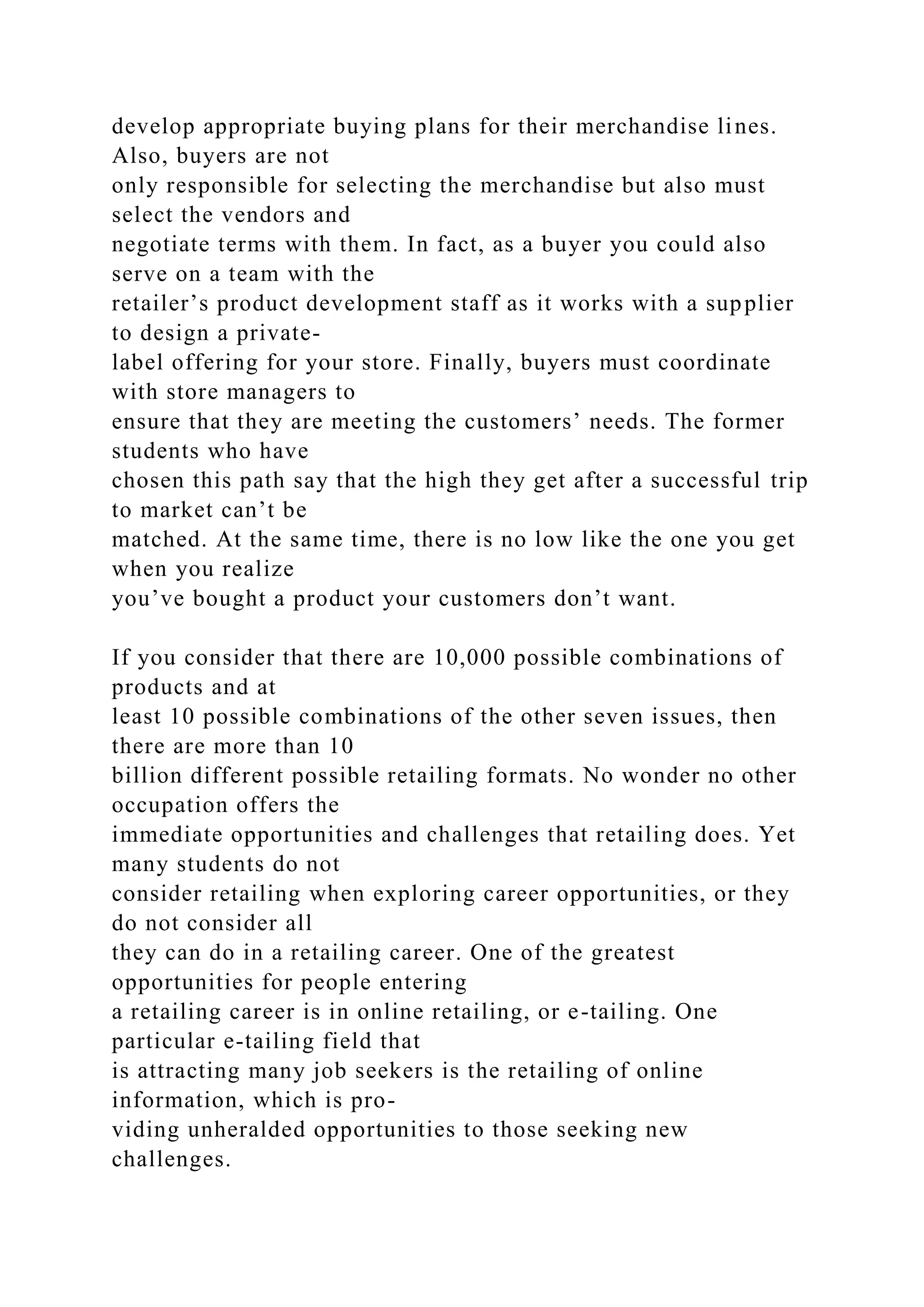develop appropriate buying plans for their merchandise lines.
Also, buyers are not
only responsible for selecting the merchandise but also must
select the vendors and
negotiate terms with them. In fact, as a buyer you could also
serve on a team with the
retailer’s product development staff as it works with a supplier
to design a private-
label offering for your store. Finally, buyers must coordinate
with store managers to
ensure that they are meeting the customers’ needs. The former
students who have
chosen this path say that the high they get after a successful trip
to market can’t be
matched. At the same time, there is no low like the one you get
when you realize
you’ve bought a product your customers don’t want.
If you consider that there are 10,000 possible combinations of
products and at
least 10 possible combinations of the other seven issues, then
there are more than 10
billion different possible retailing formats. No wonder no other
occupation offers the
immediate opportunities and challenges that retailing does. Yet
many students do not
consider retailing when exploring career opportunities, or they
do not consider all
they can do in a retailing career. One of the greatest
opportunities for people entering
a retailing career is in online retailing, or e-tailing. One
particular e-tailing field that
is attracting many job seekers is the retailing of online
information, which is pro-
viding unheralded opportunities to those seeking new
challenges.
 
