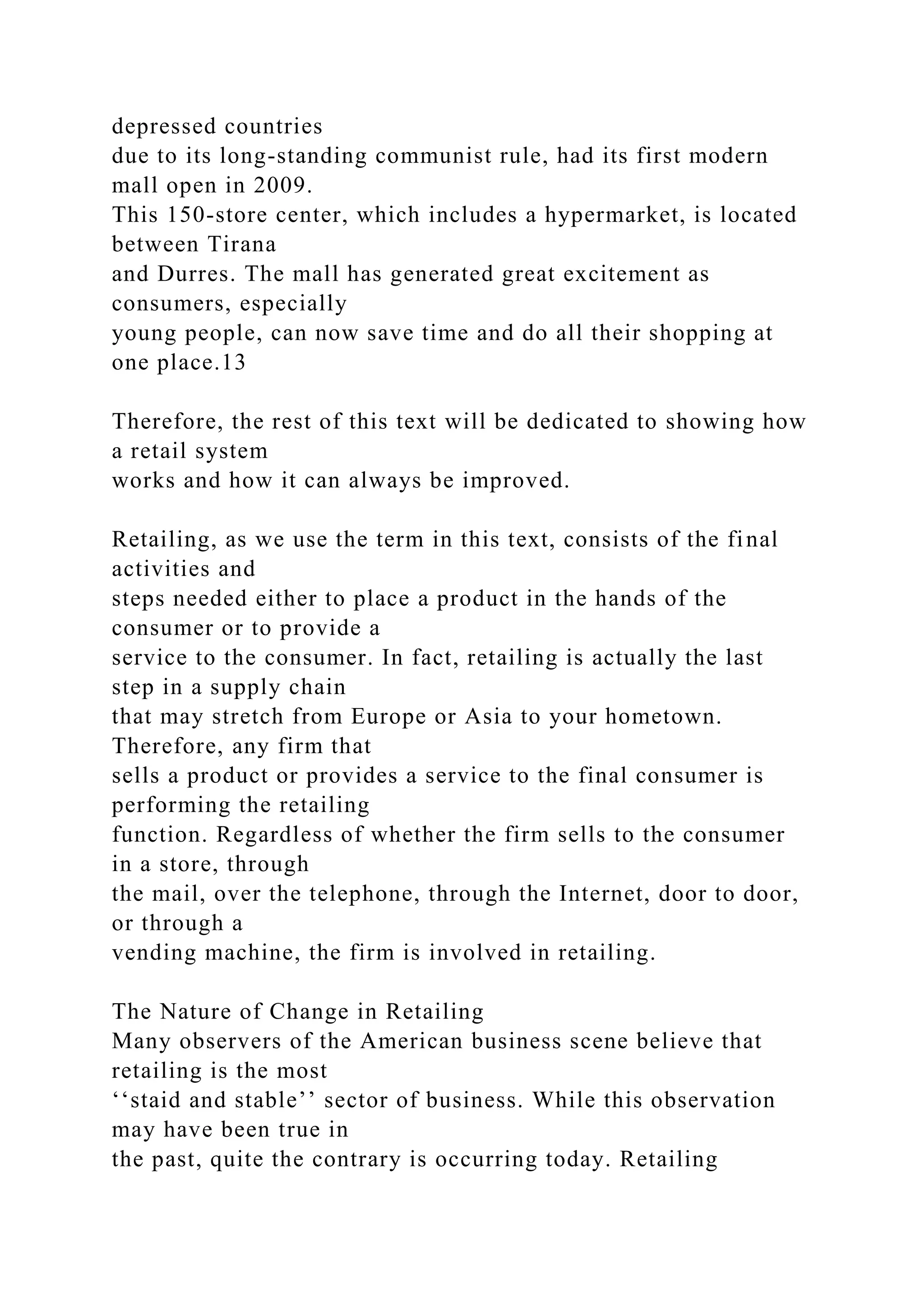 depressed countries
due to its long-standing communist rule, had its first modern
mall open in 2009.
This 150-store center, which includes a hypermarket, is located
between Tirana
and Durres. The mall has generated great excitement as
consumers, especially
young people, can now save time and do all their shopping at
one place.13
Therefore, the rest of this text will be dedicated to showing how
a retail system
works and how it can always be improved.
Retailing, as we use the term in this text, consists of the final
activities and
steps needed either to place a product in the hands of the
consumer or to provide a
service to the consumer. In fact, retailing is actually the last
step in a supply chain
that may stretch from Europe or Asia to your hometown.
Therefore, any firm that
sells a product or provides a service to the final consumer is
performing the retailing
function. Regardless of whether the firm sells to the consumer
in a store, through
the mail, over the telephone, through the Internet, door to door,
or through a
vending machine, the firm is involved in retailing.
The Nature of Change in Retailing
Many observers of the American business scene believe that
retailing is the most
‘‘staid and stable’’ sector of business. While this observation
may have been true in
the past, quite the contrary is occurring today. Retailing
 
