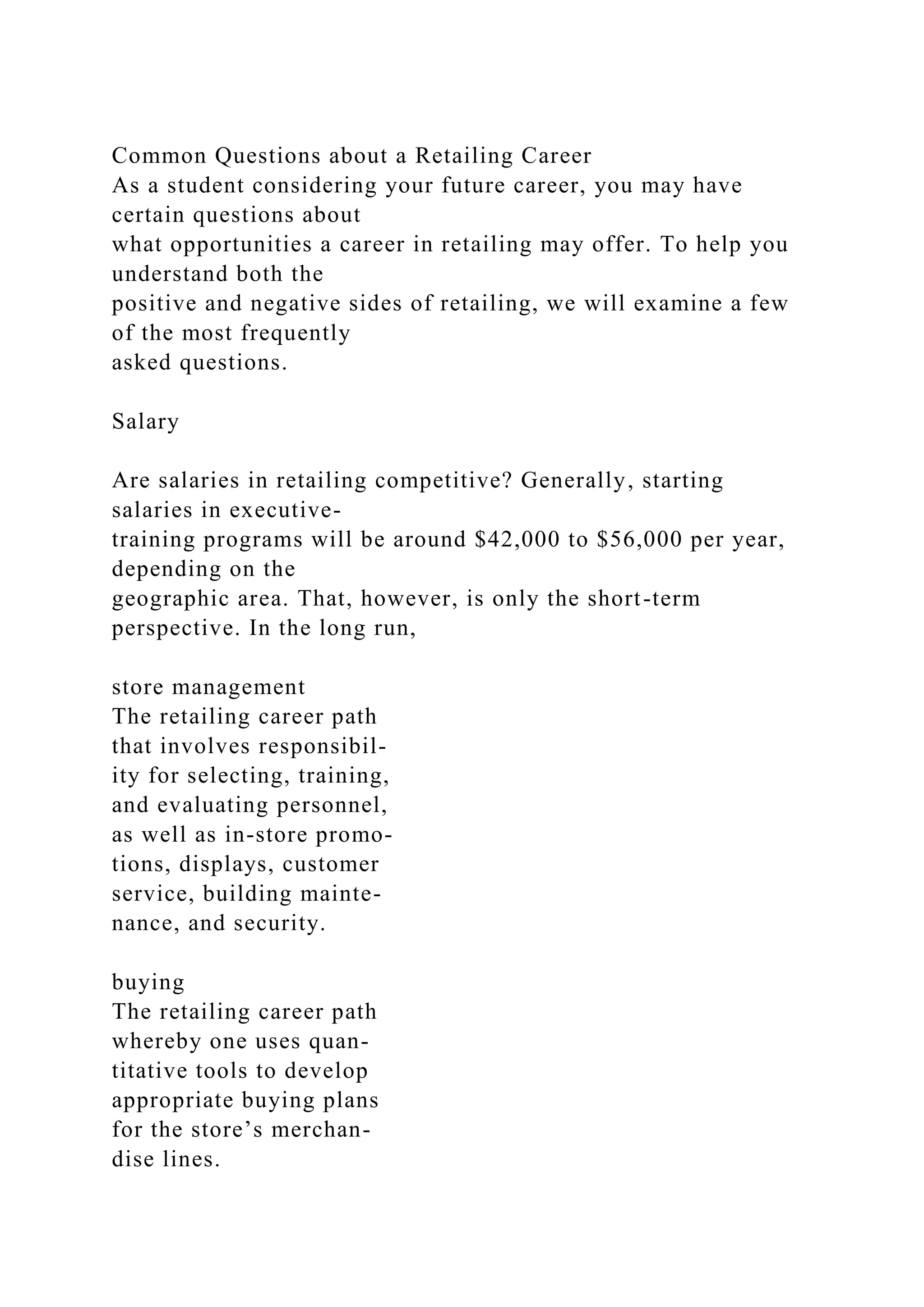 Common Questions about a Retailing Career
As a student considering your future career, you may have
certain questions about
what opportunities a career in retailing may offer. To help you
understand both the
positive and negative sides of retailing, we will examine a few
of the most frequently
asked questions.
Salary
Are salaries in retailing competitive? Generally, starting
salaries in executive-
training programs will be around $42,000 to $56,000 per year,
depending on the
geographic area. That, however, is only the short-term
perspective. In the long run,
store management
The retailing career path
that involves responsibil-
ity for selecting, training,
and evaluating personnel,
as well as in-store promo-
tions, displays, customer
service, building mainte-
nance, and security.
buying
The retailing career path
whereby one uses quan-
titative tools to develop
appropriate buying plans
for the store’s merchan-
dise lines.
 