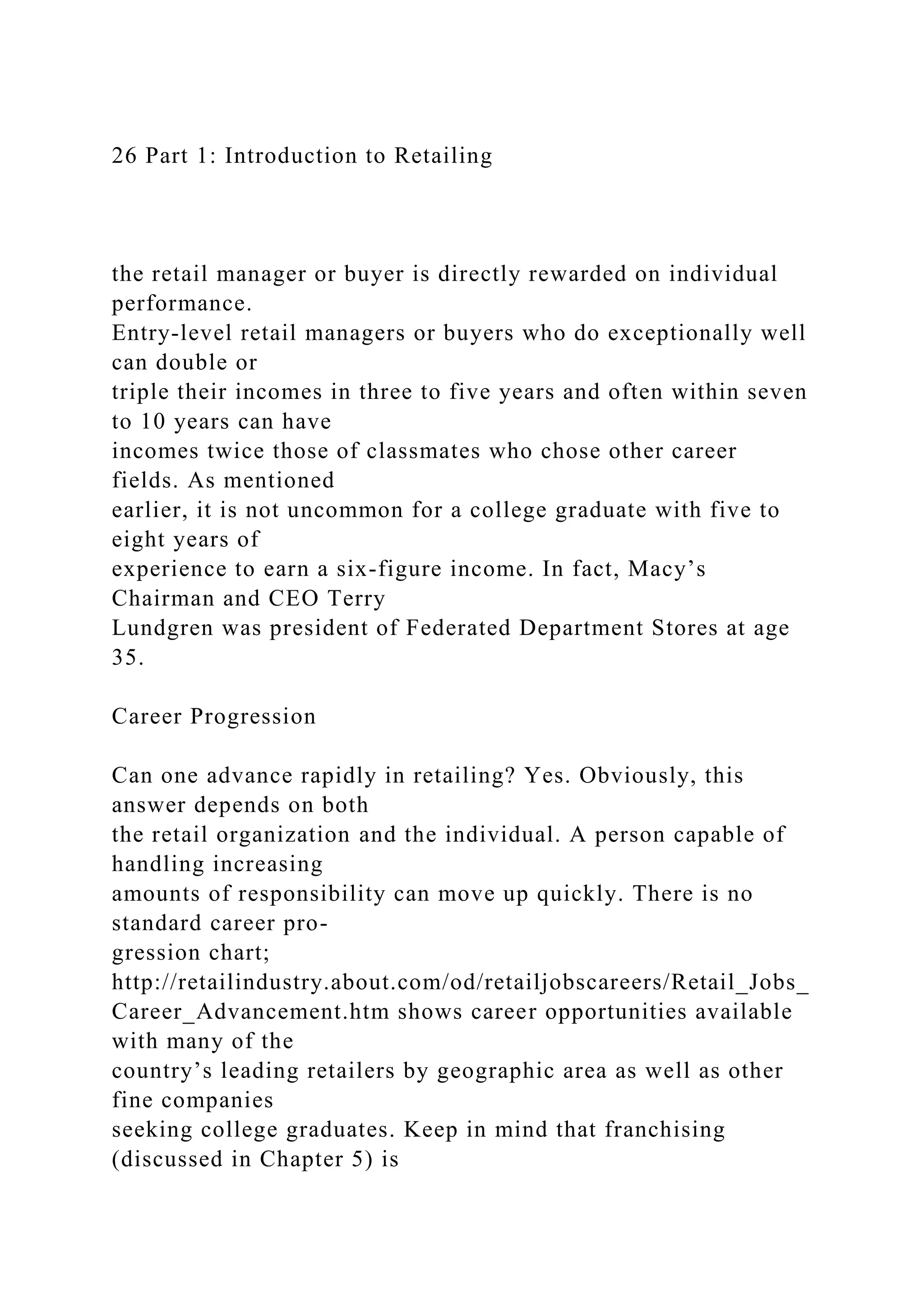 26 Part 1: Introduction to Retailing
the retail manager or buyer is directly rewarded on individual
performance.
Entry-level retail managers or buyers who do exceptionally well
can double or
triple their incomes in three to five years and often within seven
to 10 years can have
incomes twice those of classmates who chose other career
fields. As mentioned
earlier, it is not uncommon for a college graduate with five to
eight years of
experience to earn a six-figure income. In fact, Macy’s
Chairman and CEO Terry
Lundgren was president of Federated Department Stores at age
35.
Career Progression
Can one advance rapidly in retailing? Yes. Obviously, this
answer depends on both
the retail organization and the individual. A person capable of
handling increasing
amounts of responsibility can move up quickly. There is no
standard career pro-
gression chart;
http://retailindustry.about.com/od/retailjobscareers/Retail_Jobs_
Career_Advancement.htm shows career opportunities available
with many of the
country’s leading retailers by geographic area as well as other
fine companies
seeking college graduates. Keep in mind that franchising
(discussed in Chapter 5) is
 