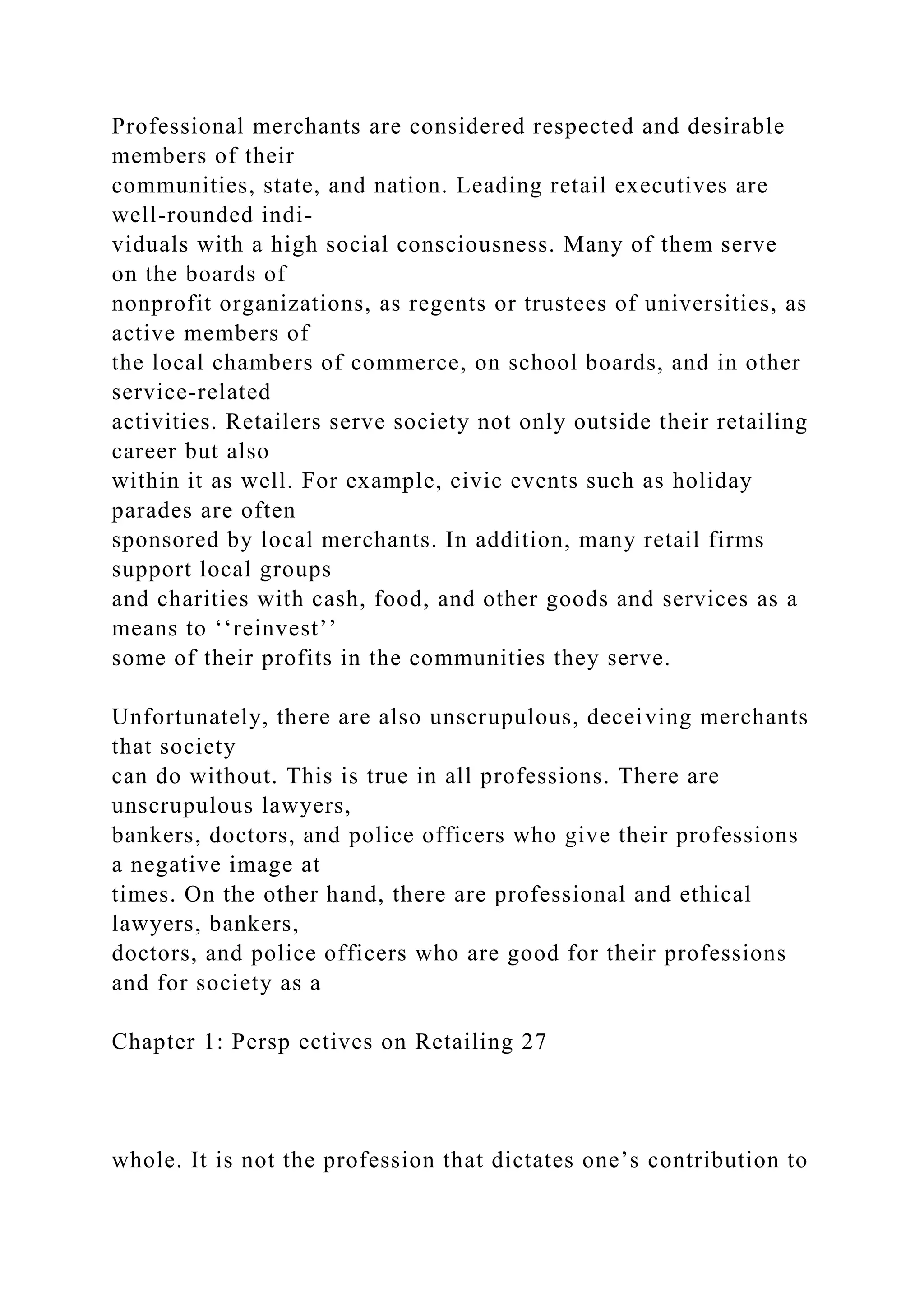 Professional merchants are considered respected and desirable
members of their
communities, state, and nation. Leading retail executives are
well-rounded indi-
viduals with a high social consciousness. Many of them serve
on the boards of
nonprofit organizations, as regents or trustees of universities, as
active members of
the local chambers of commerce, on school boards, and in other
service-related
activities. Retailers serve society not only outside their retailing
career but also
within it as well. For example, civic events such as holiday
parades are often
sponsored by local merchants. In addition, many retail firms
support local groups
and charities with cash, food, and other goods and services as a
means to ‘‘reinvest’’
some of their profits in the communities they serve.
Unfortunately, there are also unscrupulous, deceiving merchants
that society
can do without. This is true in all professions. There are
unscrupulous lawyers,
bankers, doctors, and police officers who give their professions
a negative image at
times. On the other hand, there are professional and ethical
lawyers, bankers,
doctors, and police officers who are good for their professions
and for society as a
Chapter 1: Persp ectives on Retailing 27
whole. It is not the profession that dictates one’s contribution to
 