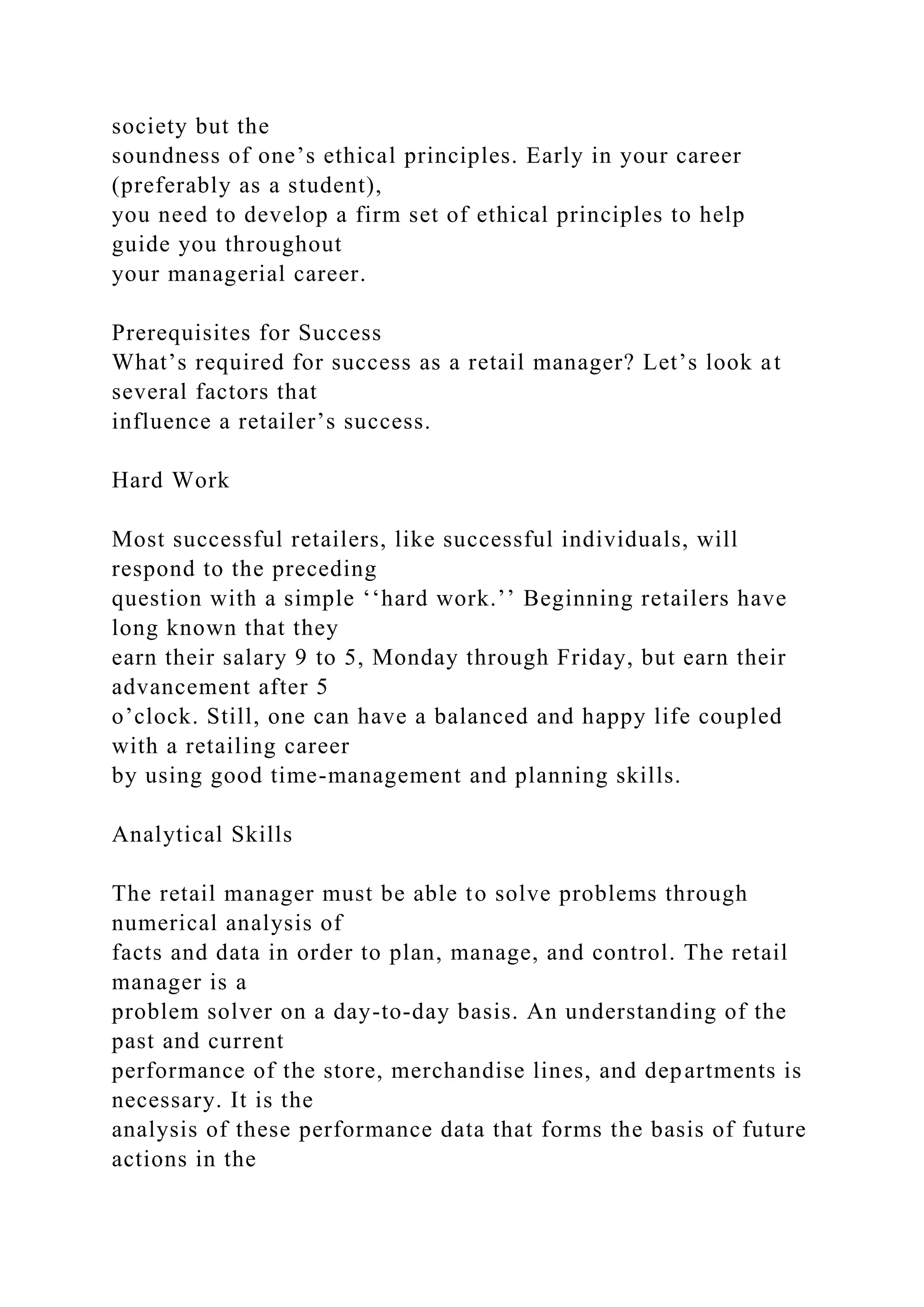 society but the
soundness of one’s ethical principles. Early in your career
(preferably as a student),
you need to develop a firm set of ethical principles to help
guide you throughout
your managerial career.
Prerequisites for Success
What’s required for success as a retail manager? Let’s look at
several factors that
influence a retailer’s success.
Hard Work
Most successful retailers, like successful individuals, will
respond to the preceding
question with a simple ‘‘hard work.’’ Beginning retailers have
long known that they
earn their salary 9 to 5, Monday through Friday, but earn their
advancement after 5
o’clock. Still, one can have a balanced and happy life coupled
with a retailing career
by using good time-management and planning skills.
Analytical Skills
The retail manager must be able to solve problems through
numerical analysis of
facts and data in order to plan, manage, and control. The retail
manager is a
problem solver on a day-to-day basis. An understanding of the
past and current
performance of the store, merchandise lines, and departments is
necessary. It is the
analysis of these performance data that forms the basis of future
actions in the
 