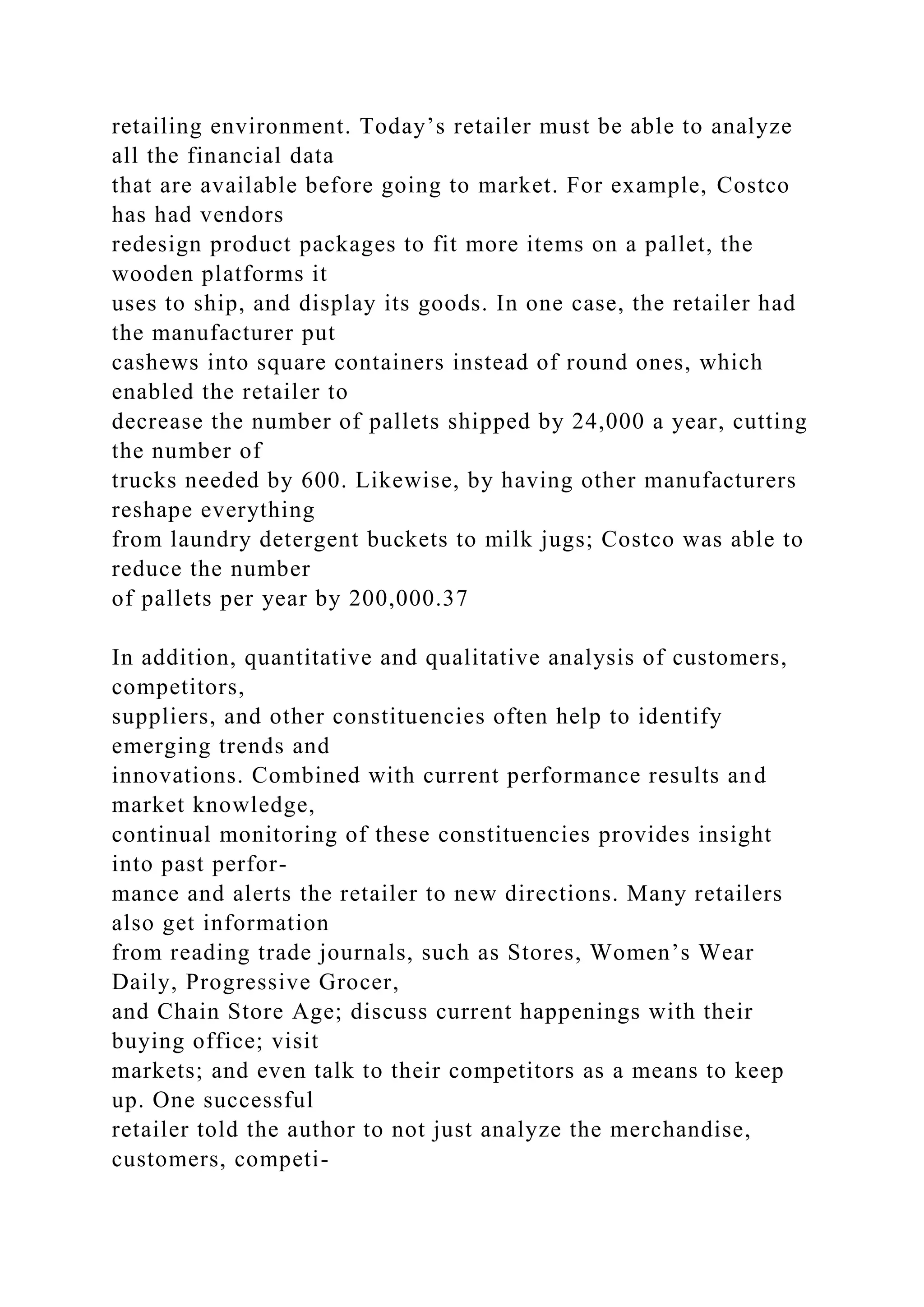 retailing environment. Today’s retailer must be able to analyze
all the financial data
that are available before going to market. For example, Costco
has had vendors
redesign product packages to fit more items on a pallet, the
wooden platforms it
uses to ship, and display its goods. In one case, the retailer had
the manufacturer put
cashews into square containers instead of round ones, which
enabled the retailer to
decrease the number of pallets shipped by 24,000 a year, cutting
the number of
trucks needed by 600. Likewise, by having other manufacturers
reshape everything
from laundry detergent buckets to milk jugs; Costco was able to
reduce the number
of pallets per year by 200,000.37
In addition, quantitative and qualitative analysis of customers,
competitors,
suppliers, and other constituencies often help to identify
emerging trends and
innovations. Combined with current performance results and
market knowledge,
continual monitoring of these constituencies provides insight
into past perfor-
mance and alerts the retailer to new directions. Many retailers
also get information
from reading trade journals, such as Stores, Women’s Wear
Daily, Progressive Grocer,
and Chain Store Age; discuss current happenings with their
buying office; visit
markets; and even talk to their competitors as a means to keep
up. One successful
retailer told the author to not just analyze the merchandise,
customers, competi-
 