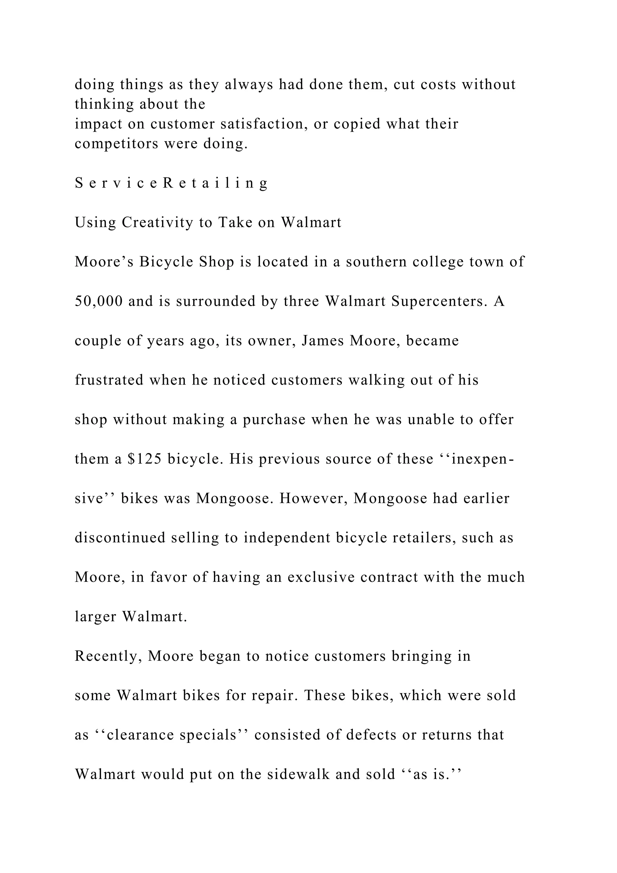 doing things as they always had done them, cut costs without
thinking about the
impact on customer satisfaction, or copied what their
competitors were doing.
S e r v i c e R e t a i l i n g
Using Creativity to Take on Walmart
Moore’s Bicycle Shop is located in a southern college town of
50,000 and is surrounded by three Walmart Supercenters. A
couple of years ago, its owner, James Moore, became
frustrated when he noticed customers walking out of his
shop without making a purchase when he was unable to offer
them a $125 bicycle. His previous source of these ‘‘inexpen-
sive’’ bikes was Mongoose. However, Mongoose had earlier
discontinued selling to independent bicycle retailers, such as
Moore, in favor of having an exclusive contract with the much
larger Walmart.
Recently, Moore began to notice customers bringing in
some Walmart bikes for repair. These bikes, which were sold
as ‘‘clearance specials’’ consisted of defects or returns that
Walmart would put on the sidewalk and sold ‘‘as is.’’
 