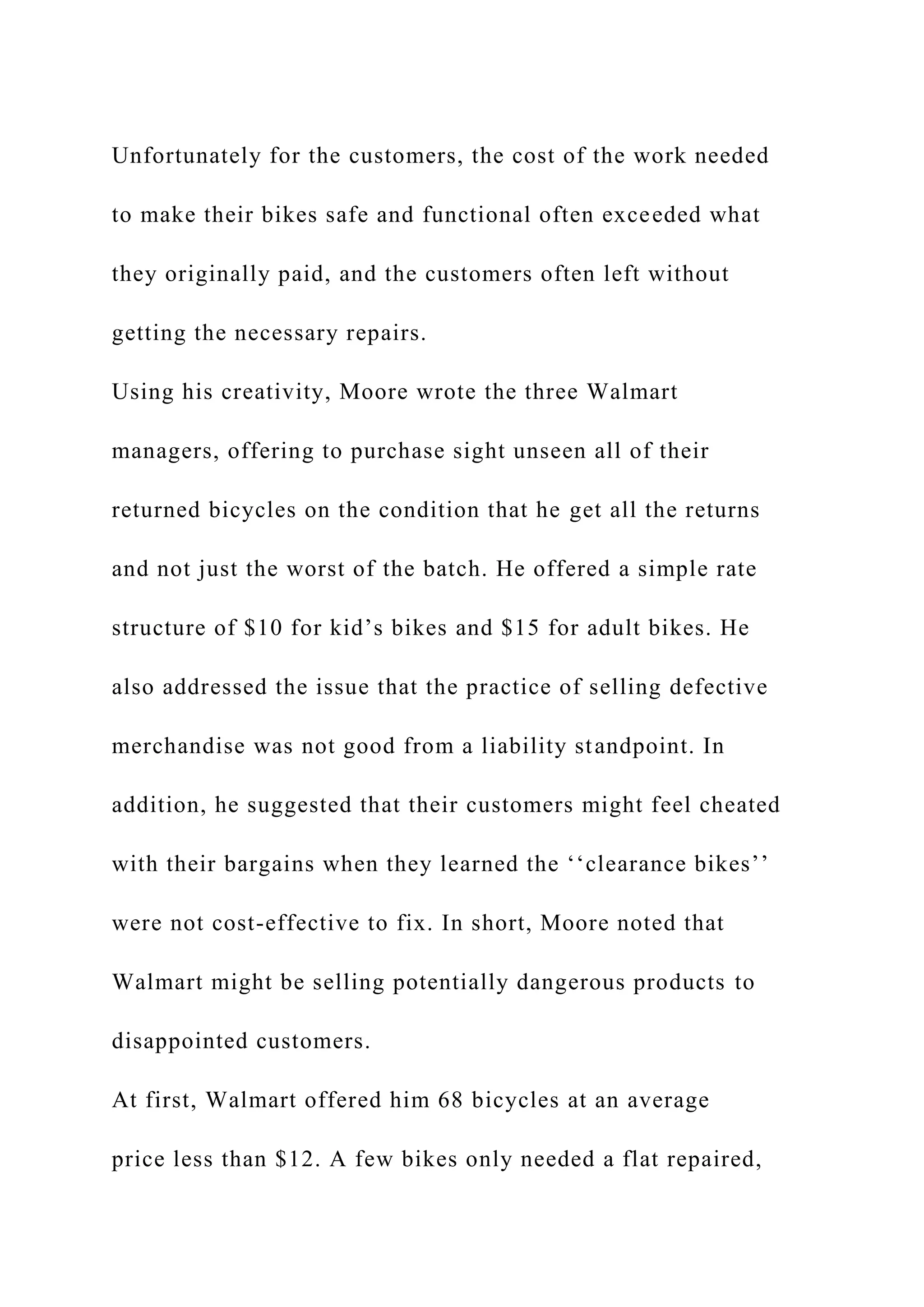 Unfortunately for the customers, the cost of the work needed
to make their bikes safe and functional often exceeded what
they originally paid, and the customers often left without
getting the necessary repairs.
Using his creativity, Moore wrote the three Walmart
managers, offering to purchase sight unseen all of their
returned bicycles on the condition that he get all the returns
and not just the worst of the batch. He offered a simple rate
structure of $10 for kid’s bikes and $15 for adult bikes. He
also addressed the issue that the practice of selling defective
merchandise was not good from a liability standpoint. In
addition, he suggested that their customers might feel cheated
with their bargains when they learned the ‘‘clearance bikes’’
were not cost-effective to fix. In short, Moore noted that
Walmart might be selling potentially dangerous products to
disappointed customers.
At first, Walmart offered him 68 bicycles at an average
price less than $12. A few bikes only needed a flat repaired,
 