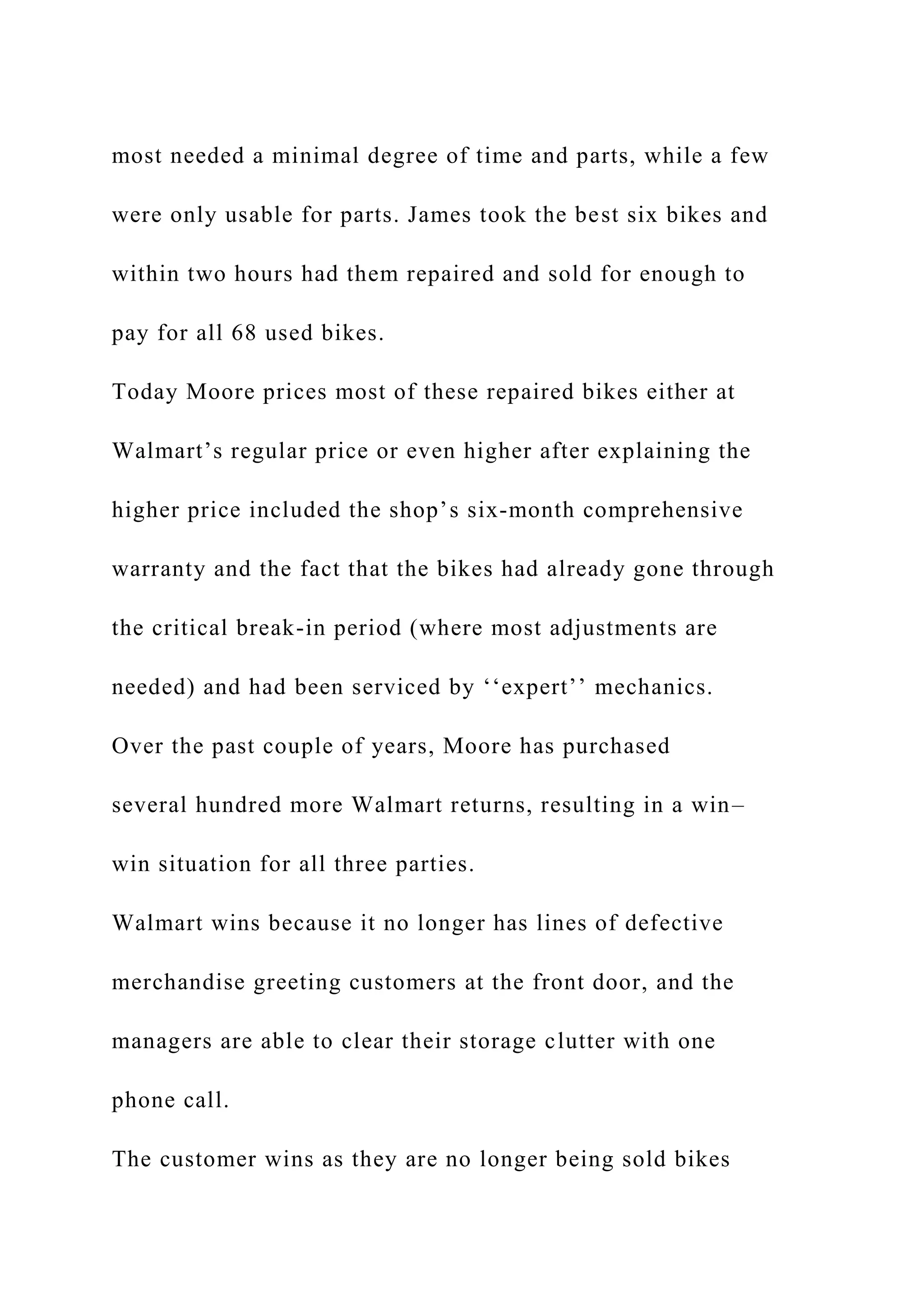 most needed a minimal degree of time and parts, while a few
were only usable for parts. James took the best six bikes and
within two hours had them repaired and sold for enough to
pay for all 68 used bikes.
Today Moore prices most of these repaired bikes either at
Walmart’s regular price or even higher after explaining the
higher price included the shop’s six-month comprehensive
warranty and the fact that the bikes had already gone through
the critical break-in period (where most adjustments are
needed) and had been serviced by ‘‘expert’’ mechanics.
Over the past couple of years, Moore has purchased
several hundred more Walmart returns, resulting in a win–
win situation for all three parties.
Walmart wins because it no longer has lines of defective
merchandise greeting customers at the front door, and the
managers are able to clear their storage clutter with one
phone call.
The customer wins as they are no longer being sold bikes
 
