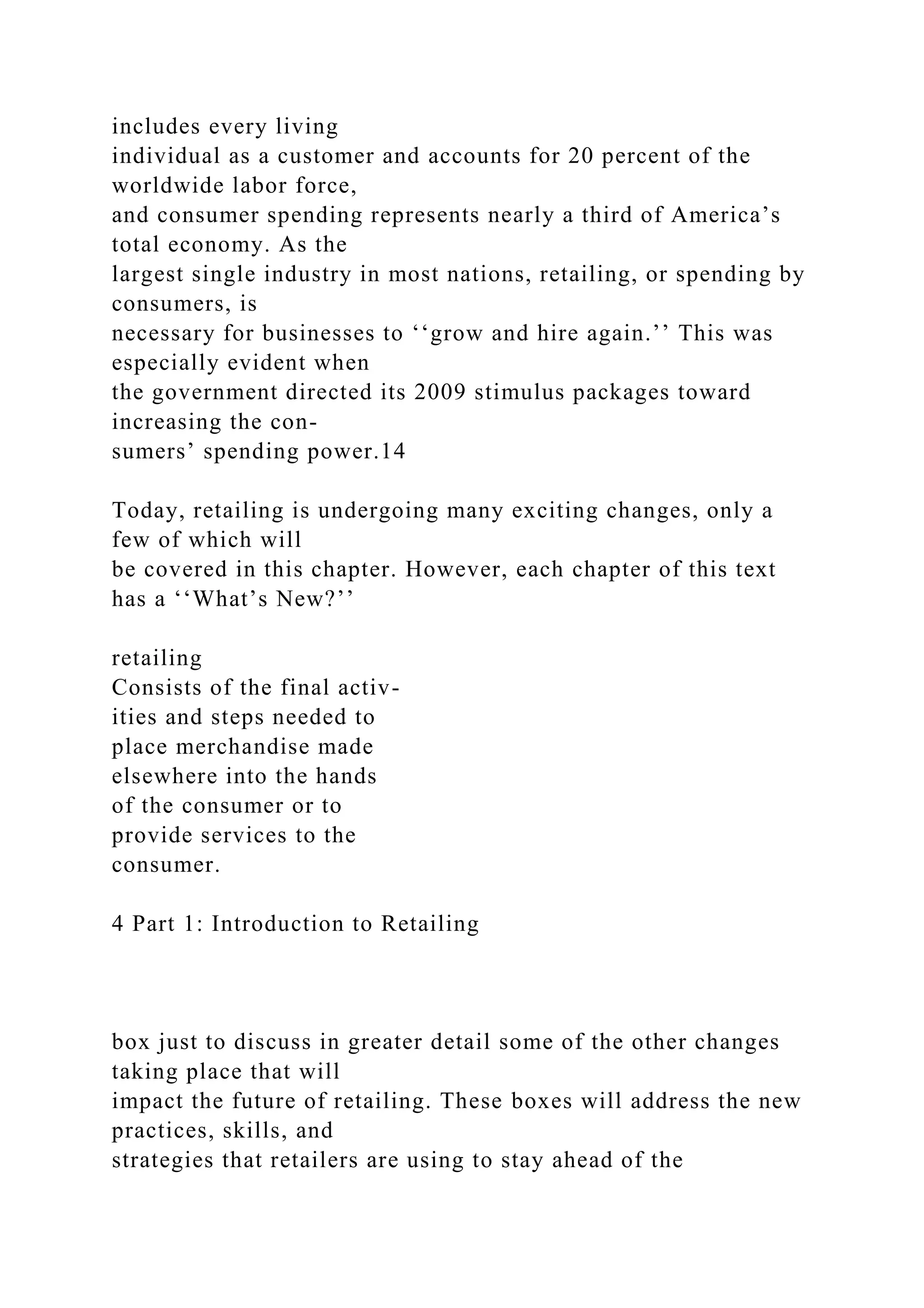 includes every living
individual as a customer and accounts for 20 percent of the
worldwide labor force,
and consumer spending represents nearly a third of America’s
total economy. As the
largest single industry in most nations, retailing, or spending by
consumers, is
necessary for businesses to ‘‘grow and hire again.’’ This was
especially evident when
the government directed its 2009 stimulus packages toward
increasing the con-
sumers’ spending power.14
Today, retailing is undergoing many exciting changes, only a
few of which will
be covered in this chapter. However, each chapter of this text
has a ‘‘What’s New?’’
retailing
Consists of the final activ-
ities and steps needed to
place merchandise made
elsewhere into the hands
of the consumer or to
provide services to the
consumer.
4 Part 1: Introduction to Retailing
box just to discuss in greater detail some of the other changes
taking place that will
impact the future of retailing. These boxes will address the new
practices, skills, and
strategies that retailers are using to stay ahead of the
 