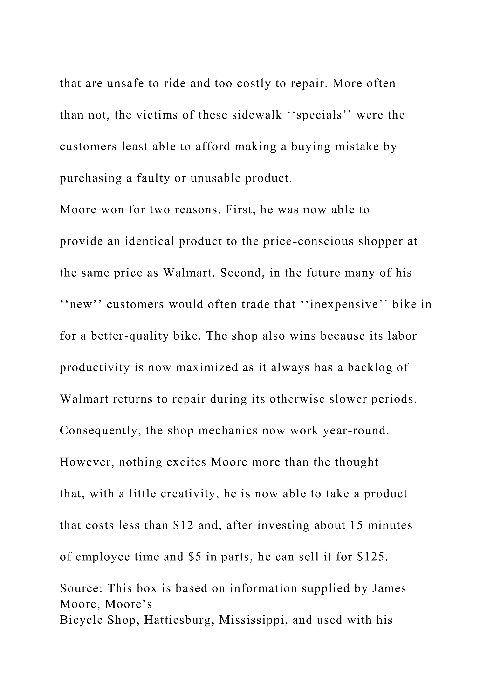 that are unsafe to ride and too costly to repair. More often
than not, the victims of these sidewalk ‘‘specials’’ were the
customers least able to afford making a buying mistake by
purchasing a faulty or unusable product.
Moore won for two reasons. First, he was now able to
provide an identical product to the price-conscious shopper at
the same price as Walmart. Second, in the future many of his
‘‘new’’ customers would often trade that ‘‘inexpensive’’ bike in
for a better-quality bike. The shop also wins because its labor
productivity is now maximized as it always has a backlog of
Walmart returns to repair during its otherwise slower periods.
Consequently, the shop mechanics now work year-round.
However, nothing excites Moore more than the thought
that, with a little creativity, he is now able to take a product
that costs less than $12 and, after investing about 15 minutes
of employee time and $5 in parts, he can sell it for $125.
Source: This box is based on information supplied by James
Moore, Moore’s
Bicycle Shop, Hattiesburg, Mississippi, and used with his
 