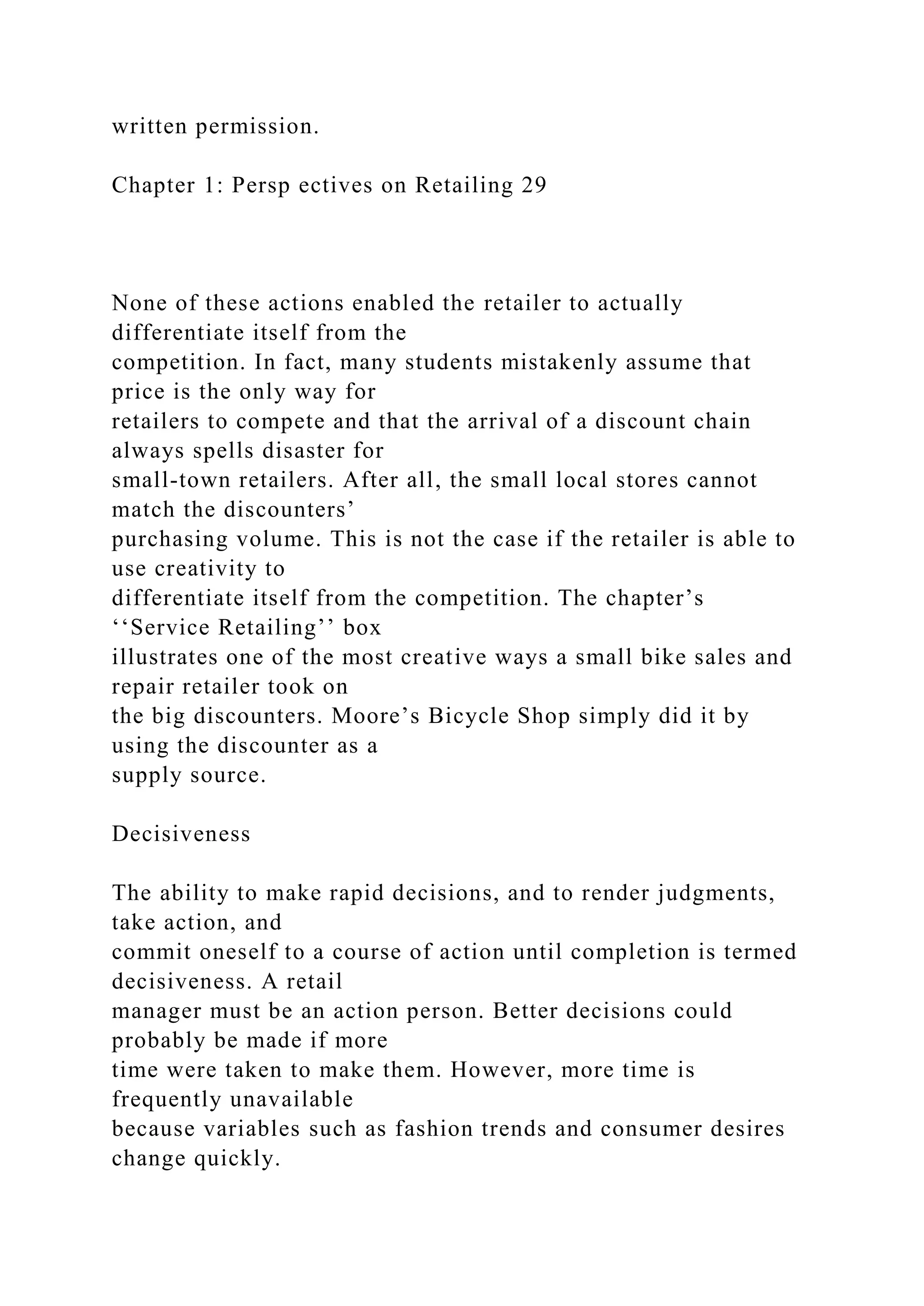 written permission.
Chapter 1: Persp ectives on Retailing 29
None of these actions enabled the retailer to actually
differentiate itself from the
competition. In fact, many students mistakenly assume that
price is the only way for
retailers to compete and that the arrival of a discount chain
always spells disaster for
small-town retailers. After all, the small local stores cannot
match the discounters’
purchasing volume. This is not the case if the retailer is able to
use creativity to
differentiate itself from the competition. The chapter’s
‘‘Service Retailing’’ box
illustrates one of the most creative ways a small bike sales and
repair retailer took on
the big discounters. Moore’s Bicycle Shop simply did it by
using the discounter as a
supply source.
Decisiveness
The ability to make rapid decisions, and to render judgments,
take action, and
commit oneself to a course of action until completion is termed
decisiveness. A retail
manager must be an action person. Better decisions could
probably be made if more
time were taken to make them. However, more time is
frequently unavailable
because variables such as fashion trends and consumer desires
change quickly.
 
