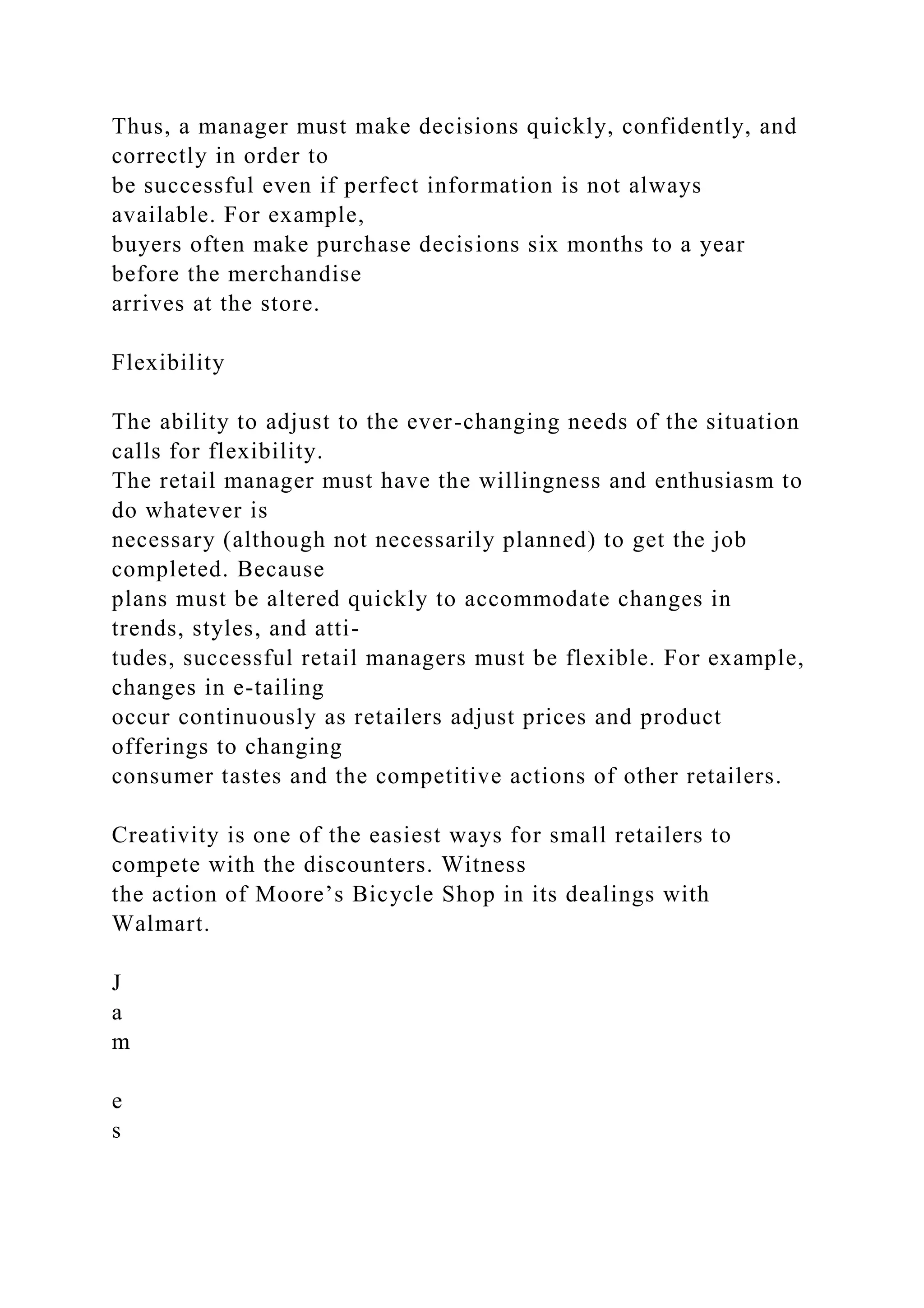 Thus, a manager must make decisions quickly, confidently, and
correctly in order to
be successful even if perfect information is not always
available. For example,
buyers often make purchase decisions six months to a year
before the merchandise
arrives at the store.
Flexibility
The ability to adjust to the ever-changing needs of the situation
calls for flexibility.
The retail manager must have the willingness and enthusiasm to
do whatever is
necessary (although not necessarily planned) to get the job
completed. Because
plans must be altered quickly to accommodate changes in
trends, styles, and atti-
tudes, successful retail managers must be flexible. For example,
changes in e-tailing
occur continuously as retailers adjust prices and product
offerings to changing
consumer tastes and the competitive actions of other retailers.
Creativity is one of the easiest ways for small retailers to
compete with the discounters. Witness
the action of Moore’s Bicycle Shop in its dealings with
Walmart.
J
a
m
e
s
 
