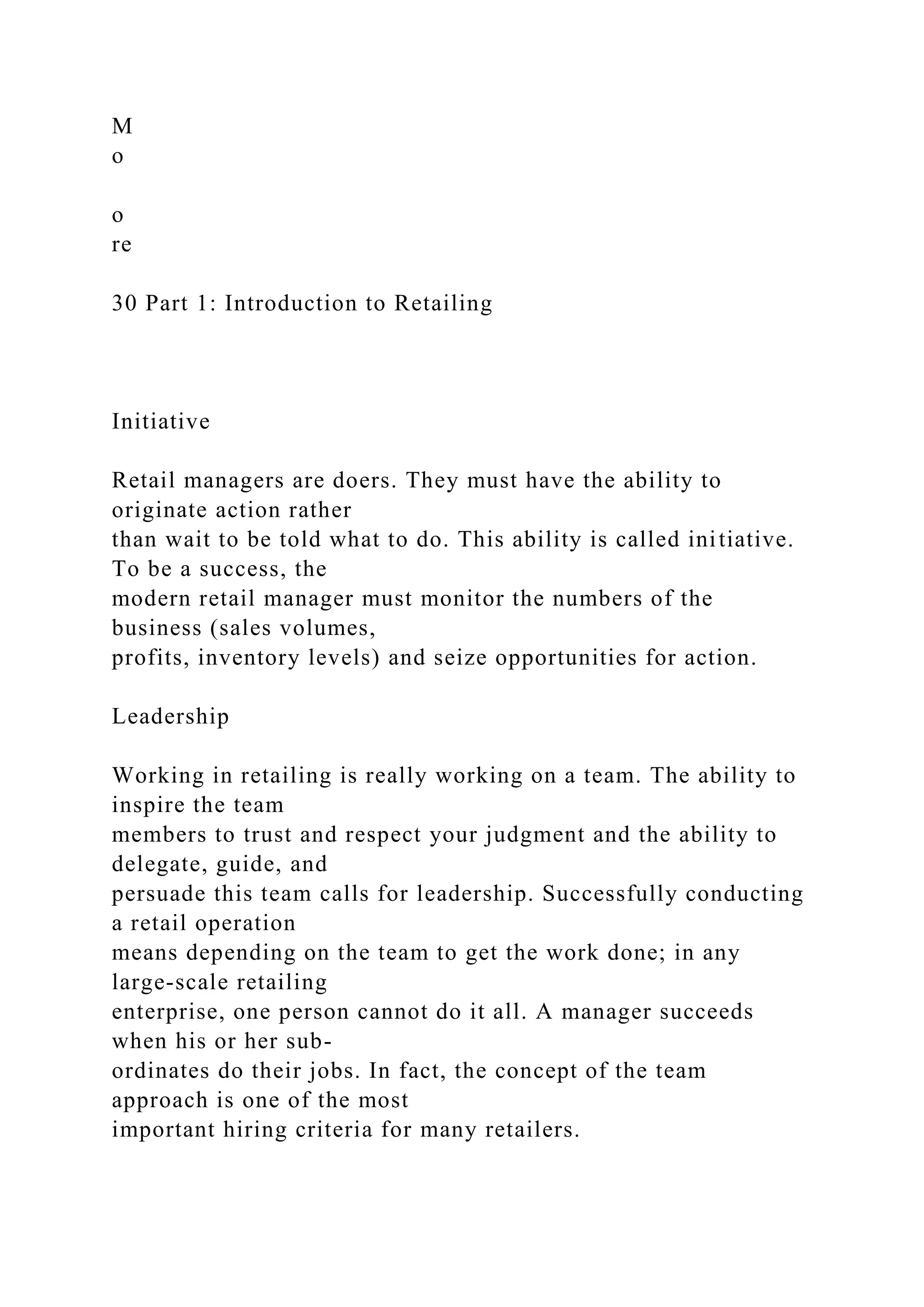 M
o
o
re
30 Part 1: Introduction to Retailing
Initiative
Retail managers are doers. They must have the ability to
originate action rather
than wait to be told what to do. This ability is called initiative.
To be a success, the
modern retail manager must monitor the numbers of the
business (sales volumes,
profits, inventory levels) and seize opportunities for action.
Leadership
Working in retailing is really working on a team. The ability to
inspire the team
members to trust and respect your judgment and the ability to
delegate, guide, and
persuade this team calls for leadership. Successfully conducting
a retail operation
means depending on the team to get the work done; in any
large-scale retailing
enterprise, one person cannot do it all. A manager succeeds
when his or her sub-
ordinates do their jobs. In fact, the concept of the team
approach is one of the most
important hiring criteria for many retailers.
 