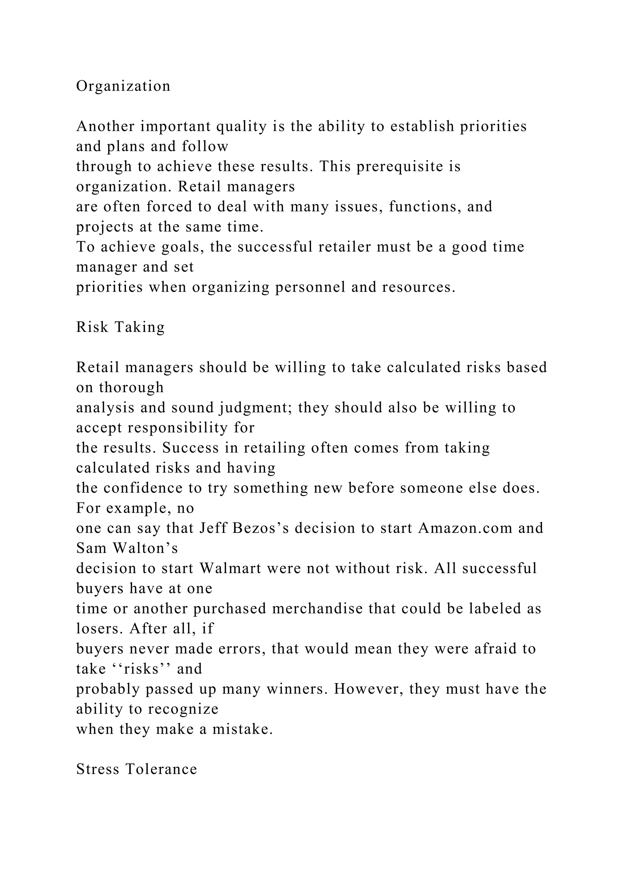 Organization
Another important quality is the ability to establish priorities
and plans and follow
through to achieve these results. This prerequisite is
organization. Retail managers
are often forced to deal with many issues, functions, and
projects at the same time.
To achieve goals, the successful retailer must be a good time
manager and set
priorities when organizing personnel and resources.
Risk Taking
Retail managers should be willing to take calculated risks based
on thorough
analysis and sound judgment; they should also be willing to
accept responsibility for
the results. Success in retailing often comes from taking
calculated risks and having
the confidence to try something new before someone else does.
For example, no
one can say that Jeff Bezos’s decision to start Amazon.com and
Sam Walton’s
decision to start Walmart were not without risk. All successful
buyers have at one
time or another purchased merchandise that could be labeled as
losers. After all, if
buyers never made errors, that would mean they were afraid to
take ‘‘risks’’ and
probably passed up many winners. However, they must have the
ability to recognize
when they make a mistake.
Stress Tolerance
 