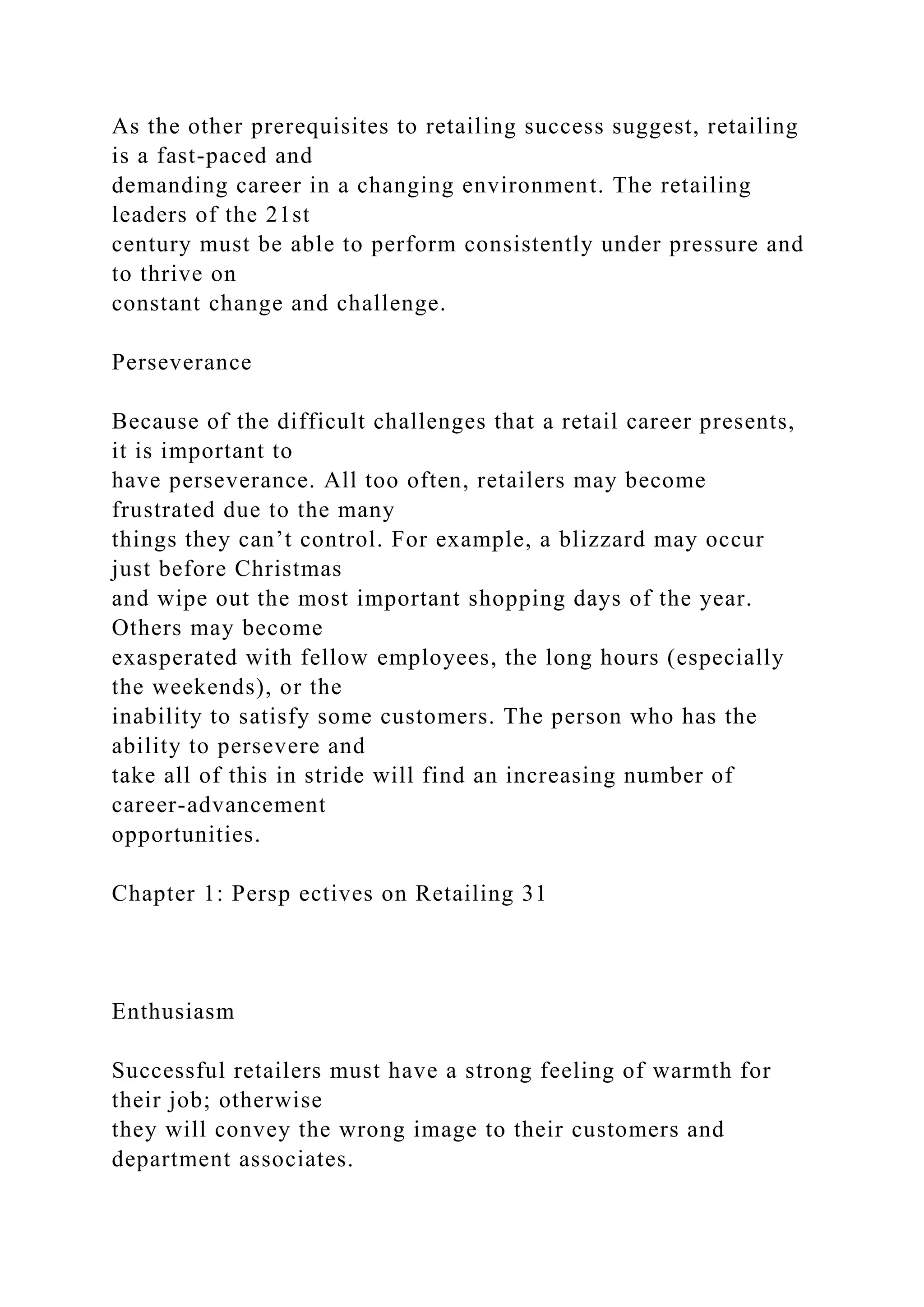 As the other prerequisites to retailing success suggest, retailing
is a fast-paced and
demanding career in a changing environment. The retailing
leaders of the 21st
century must be able to perform consistently under pressure and
to thrive on
constant change and challenge.
Perseverance
Because of the difficult challenges that a retail career presents,
it is important to
have perseverance. All too often, retailers may become
frustrated due to the many
things they can’t control. For example, a blizzard may occur
just before Christmas
and wipe out the most important shopping days of the year.
Others may become
exasperated with fellow employees, the long hours (especially
the weekends), or the
inability to satisfy some customers. The person who has the
ability to persevere and
take all of this in stride will find an increasing number of
career-advancement
opportunities.
Chapter 1: Persp ectives on Retailing 31
Enthusiasm
Successful retailers must have a strong feeling of warmth for
their job; otherwise
they will convey the wrong image to their customers and
department associates.
 