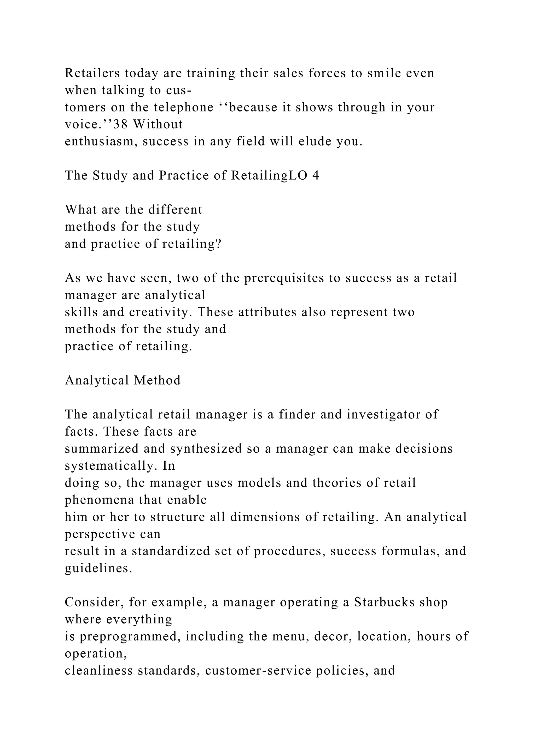 Retailers today are training their sales forces to smile even
when talking to cus-
tomers on the telephone ‘‘because it shows through in your
voice.’’38 Without
enthusiasm, success in any field will elude you.
The Study and Practice of RetailingLO 4
What are the different
methods for the study
and practice of retailing?
As we have seen, two of the prerequisites to success as a retail
manager are analytical
skills and creativity. These attributes also represent two
methods for the study and
practice of retailing.
Analytical Method
The analytical retail manager is a finder and investigator of
facts. These facts are
summarized and synthesized so a manager can make decisions
systematically. In
doing so, the manager uses models and theories of retail
phenomena that enable
him or her to structure all dimensions of retailing. An analytical
perspective can
result in a standardized set of procedures, success formulas, and
guidelines.
Consider, for example, a manager operating a Starbucks shop
where everything
is preprogrammed, including the menu, decor, location, hours of
operation,
cleanliness standards, customer-service policies, and
 