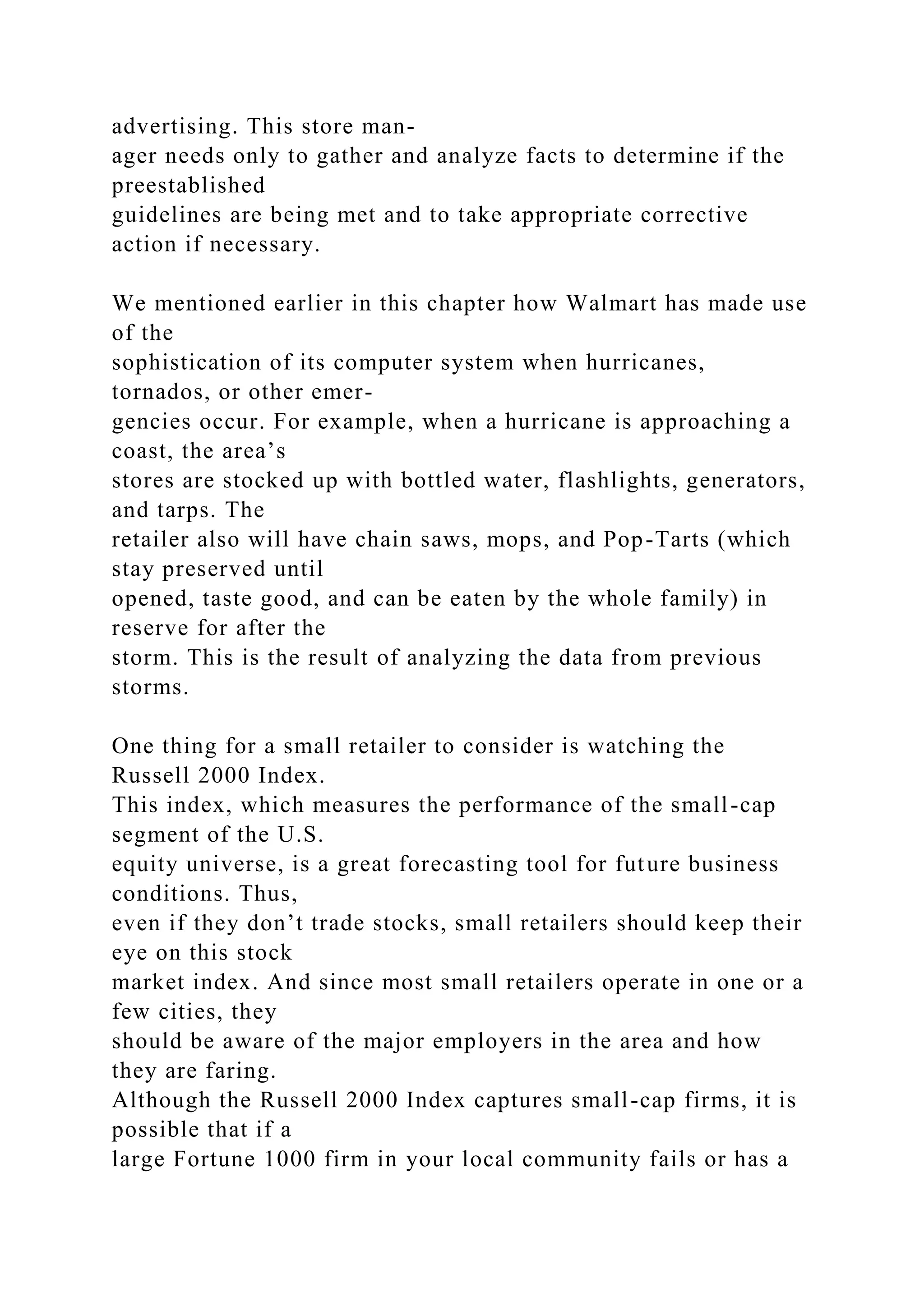advertising. This store man-
ager needs only to gather and analyze facts to determine if the
preestablished
guidelines are being met and to take appropriate corrective
action if necessary.
We mentioned earlier in this chapter how Walmart has made use
of the
sophistication of its computer system when hurricanes,
tornados, or other emer-
gencies occur. For example, when a hurricane is approaching a
coast, the area’s
stores are stocked up with bottled water, flashlights, generators,
and tarps. The
retailer also will have chain saws, mops, and Pop-Tarts (which
stay preserved until
opened, taste good, and can be eaten by the whole family) in
reserve for after the
storm. This is the result of analyzing the data from previous
storms.
One thing for a small retailer to consider is watching the
Russell 2000 Index.
This index, which measures the performance of the small-cap
segment of the U.S.
equity universe, is a great forecasting tool for future business
conditions. Thus,
even if they don’t trade stocks, small retailers should keep their
eye on this stock
market index. And since most small retailers operate in one or a
few cities, they
should be aware of the major employers in the area and how
they are faring.
Although the Russell 2000 Index captures small-cap firms, it is
possible that if a
large Fortune 1000 firm in your local community fails or has a
 