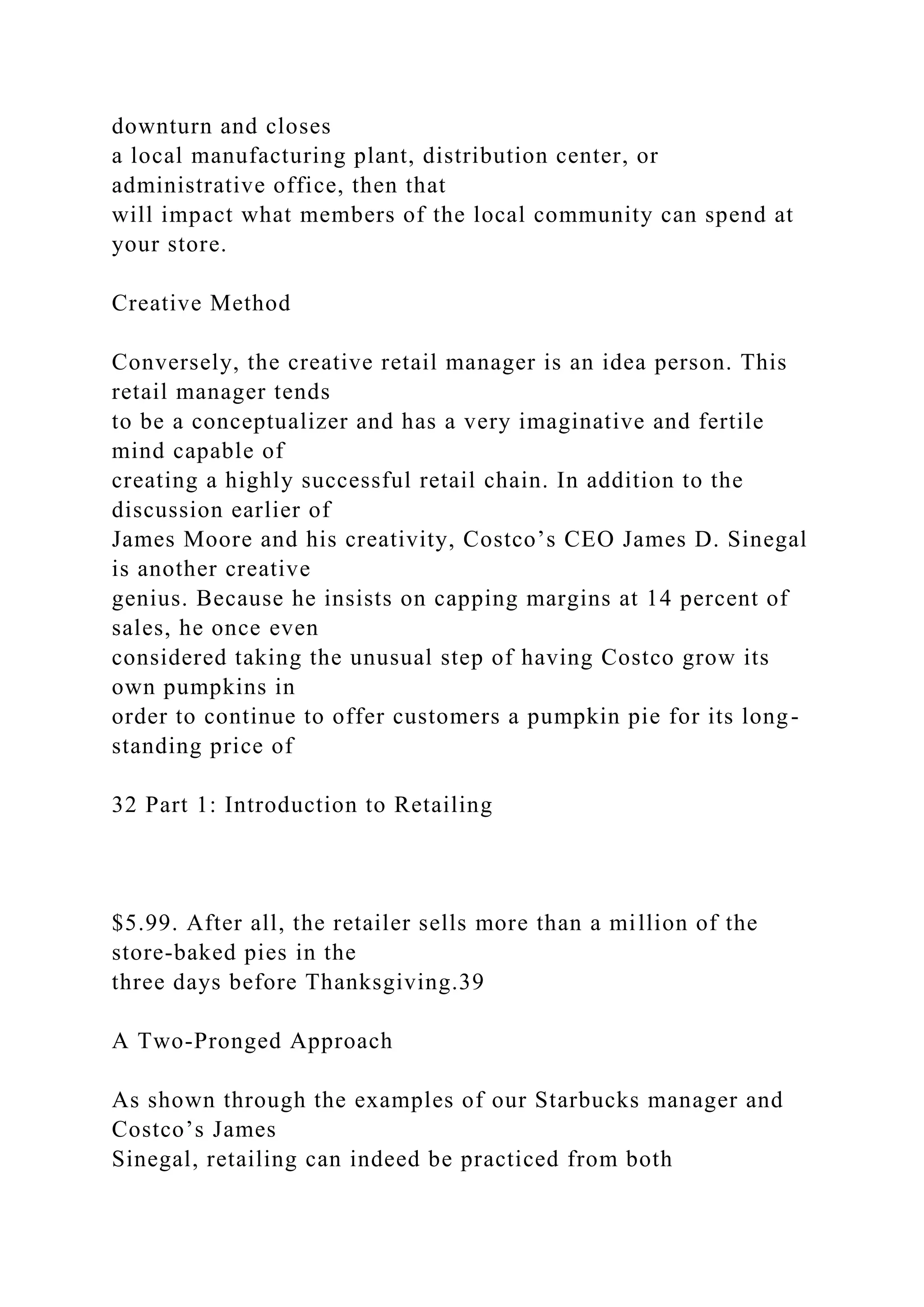 downturn and closes
a local manufacturing plant, distribution center, or
administrative office, then that
will impact what members of the local community can spend at
your store.
Creative Method
Conversely, the creative retail manager is an idea person. This
retail manager tends
to be a conceptualizer and has a very imaginative and fertile
mind capable of
creating a highly successful retail chain. In addition to the
discussion earlier of
James Moore and his creativity, Costco’s CEO James D. Sinegal
is another creative
genius. Because he insists on capping margins at 14 percent of
sales, he once even
considered taking the unusual step of having Costco grow its
own pumpkins in
order to continue to offer customers a pumpkin pie for its long-
standing price of
32 Part 1: Introduction to Retailing
$5.99. After all, the retailer sells more than a million of the
store-baked pies in the
three days before Thanksgiving.39
A Two-Pronged Approach
As shown through the examples of our Starbucks manager and
Costco’s James
Sinegal, retailing can indeed be practiced from both
 