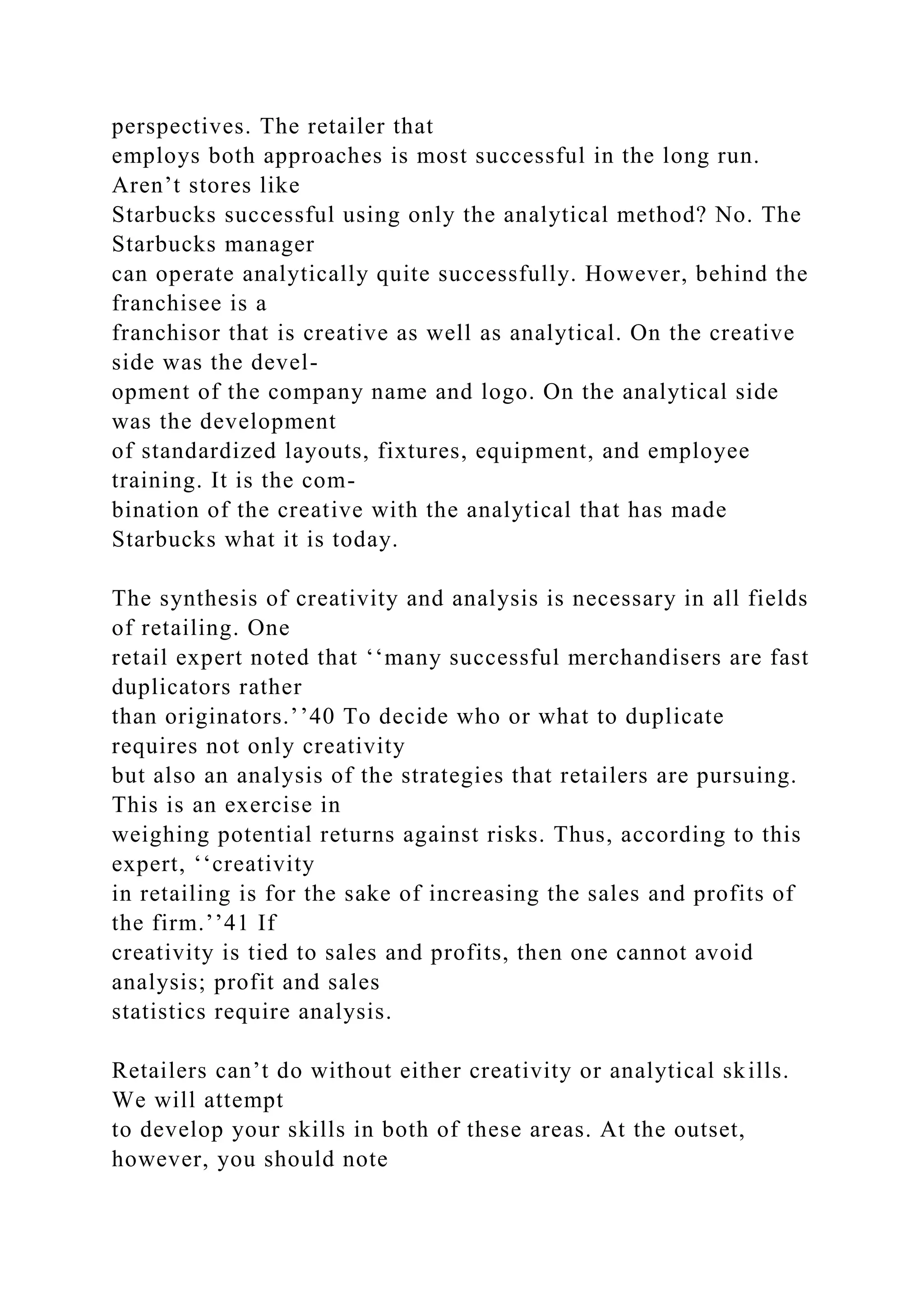 perspectives. The retailer that
employs both approaches is most successful in the long run.
Aren’t stores like
Starbucks successful using only the analytical method? No. The
Starbucks manager
can operate analytically quite successfully. However, behind the
franchisee is a
franchisor that is creative as well as analytical. On the creative
side was the devel-
opment of the company name and logo. On the analytical side
was the development
of standardized layouts, fixtures, equipment, and employee
training. It is the com-
bination of the creative with the analytical that has made
Starbucks what it is today.
The synthesis of creativity and analysis is necessary in all fields
of retailing. One
retail expert noted that ‘‘many successful merchandisers are fast
duplicators rather
than originators.’’40 To decide who or what to duplicate
requires not only creativity
but also an analysis of the strategies that retailers are pursuing.
This is an exercise in
weighing potential returns against risks. Thus, according to this
expert, ‘‘creativity
in retailing is for the sake of increasing the sales and profits of
the firm.’’41 If
creativity is tied to sales and profits, then one cannot avoid
analysis; profit and sales
statistics require analysis.
Retailers can’t do without either creativity or analytical skills.
We will attempt
to develop your skills in both of these areas. At the outset,
however, you should note
 