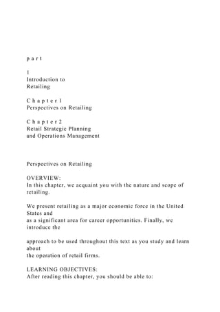 p a r t
1
Introduction to
Retailing
C h a p t e r 1
Perspectives on Retailing
C h a p t e r 2
Retail Strategic Planning
and Operations Management
Perspectives on Retailing
OVERVIEW:
In this chapter, we acquaint you with the nature and scope of
retailing.
We present retailing as a major economic force in the United
States and
as a significant area for career opportunities. Finally, we
introduce the
approach to be used throughout this text as you study and learn
about
the operation of retail firms.
LEARNING OBJECTIVES:
After reading this chapter, you should be able to:
 