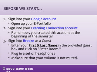 BEFORE WE START…

1. Sign into your Google account
   • Open up your E-Portfolio
2. Sign into your Learning Connection account
   • Remember, you created this account at the
     beginning of the semester
3. Sign into Breeze as a Guest
   • Enter your First & Last Name in the provided guest
     box and click on "Enter Room.”
   • Plug in a set of headphones
   • Make sure that your volume is not muted.

 EDUC W200 Week
 