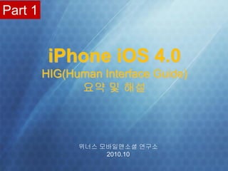Part 1


                         iPhone iOS 4.0
                  HIG(Human Interface Guide)
                        요약 및 해설




                            위너스 모바일앤소셜 연구소
                                 2010.10
1   www.winnerslab.org            위너스 모바일앤소셜 연구소 / 동 우 상 소장 / brucedong@naver.com
                                                                ⓒwinnerslab.org
 