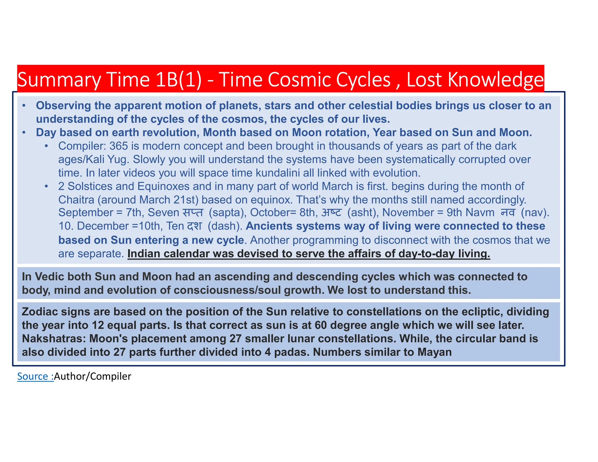 Summary Time 1B(1) - Time Cosmic Cycles , Lost Knowledge
Source :Author/Compiler
• Observing the apparent motion of planets, stars and other celestial bodies brings us closer to an
understanding of the cycles of the cosmos, the cycles of our lives.
• Day based on earth revolution, Month based on Moon rotation, Year based on Sun and Moon.
• Compiler: 365 is modern concept and been brought in thousands of years as part of the dark
ages/Kali Yug. Slowly you will understand the systems have been systematically corrupted over
time. In later videos you will space time kundalini all linked with evolution.
• 2 Solstices and Equinoxes and in many part of world March is first. begins during the month of
Chaitra (around March 21st) based on equinox. That’s why the months still named accordingly.
September = 7th, Seven स त (sapta), October= 8th, अ ट (asht), November = 9th Navm नव (nav).
10. December =10th, Ten दश (dash). Ancients systems way of living were connected to these
based on Sun entering a new cycle. Another programming to disconnect with the cosmos that we
are separate. Indian calendar was devised to serve the affairs of day-to-day living.
Zodiac signs are based on the position of the Sun relative to constellations on the ecliptic, dividing
the year into 12 equal parts. Is that correct as sun is at 60 degree angle which we will see later.
Nakshatras: Moon's placement among 27 smaller lunar constellations. While, the circular band is
also divided into 27 parts further divided into 4 padas. Numbers similar to Mayan
In Vedic both Sun and Moon had an ascending and descending cycles which was connected to
body, mind and evolution of consciousness/soul growth. We lost to understand this.
 