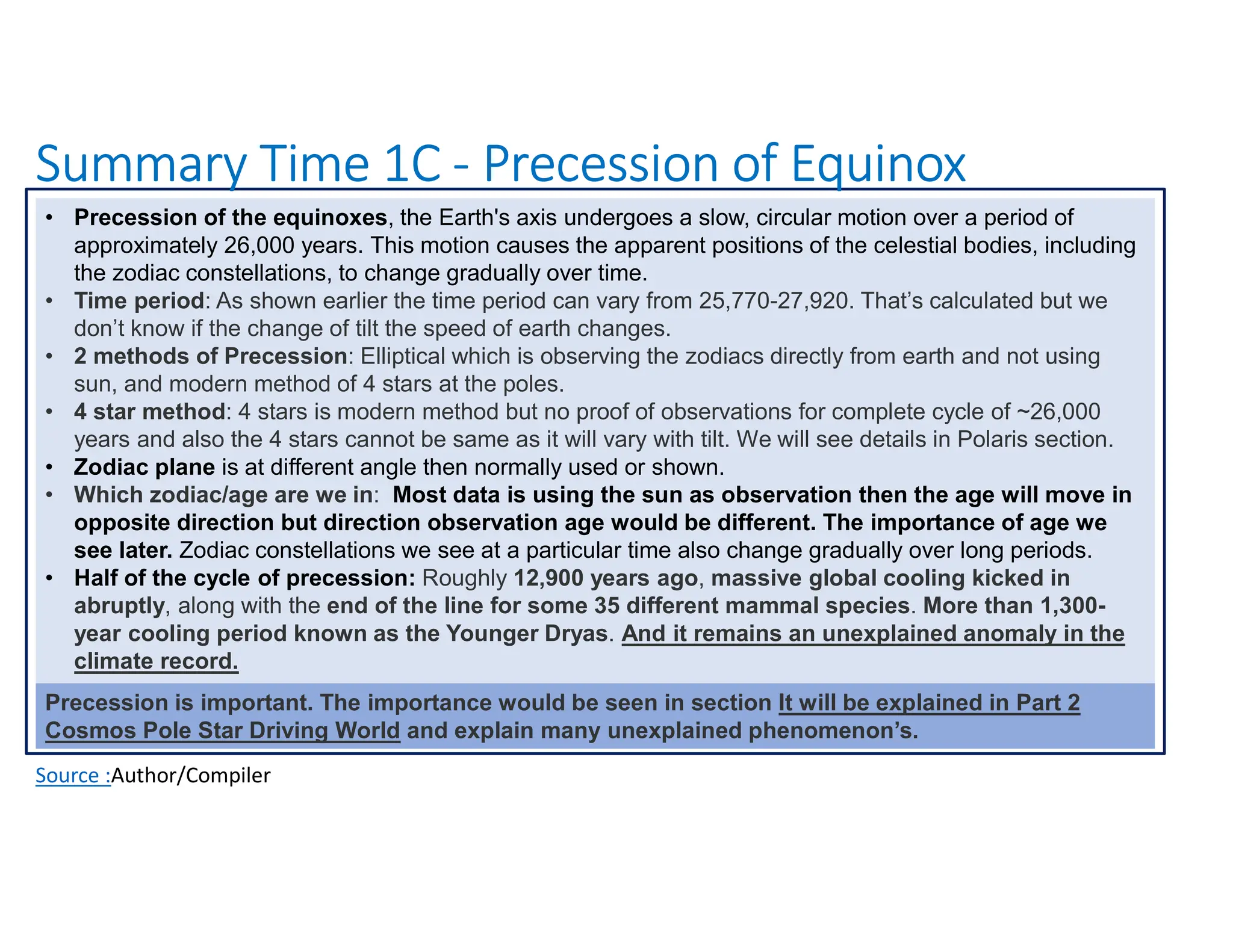 Summary Time 1C - Precession of Equinox
Source :Author/Compiler
• Precession of the equinoxes, the Earth's axis undergoes a slow, circular motion over a period of
approximately 26,000 years. This motion causes the apparent positions of the celestial bodies, including
the zodiac constellations, to change gradually over time.
• Time period: As shown earlier the time period can vary from 25,770-27,920. That’s calculated but we
don’t know if the change of tilt the speed of earth changes.
• 2 methods of Precession: Elliptical which is observing the zodiacs directly from earth and not using
sun, and modern method of 4 stars at the poles.
• 4 star method: 4 stars is modern method but no proof of observations for complete cycle of ~26,000
years and also the 4 stars cannot be same as it will vary with tilt. We will see details in Polaris section.
• Zodiac plane is at different angle then normally used or shown.
• Which zodiac/age are we in: Most data is using the sun as observation then the age will move in
opposite direction but direction observation age would be different. The importance of age we
see later. Zodiac constellations we see at a particular time also change gradually over long periods.
• Half of the cycle of precession: Roughly 12,900 years ago, massive global cooling kicked in
abruptly, along with the end of the line for some 35 different mammal species. More than 1,300-
year cooling period known as the Younger Dryas. And it remains an unexplained anomaly in the
climate record.
Precession is important. The importance would be seen in section It will be explained in Part 2
Cosmos Pole Star Driving World and explain many unexplained phenomenon’s.
 