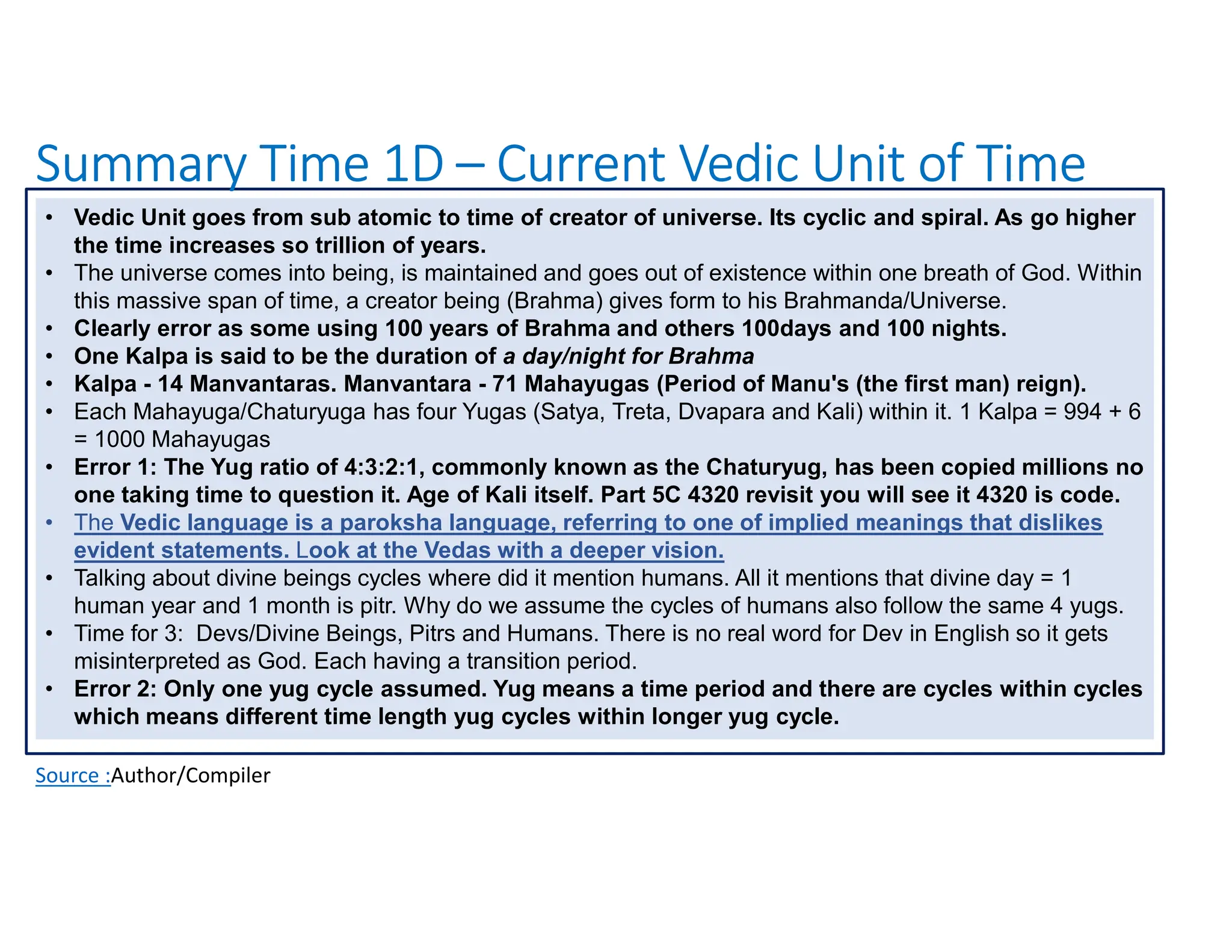 Summary Time 1D – Current Vedic Unit of Time
Source :Author/Compiler
• Vedic Unit goes from sub atomic to time of creator of universe. Its cyclic and spiral. As go higher
the time increases so trillion of years.
• The universe comes into being, is maintained and goes out of existence within one breath of God. Within
this massive span of time, a creator being (Brahma) gives form to his Brahmanda/Universe.
• Clearly error as some using 100 years of Brahma and others 100days and 100 nights.
• One Kalpa is said to be the duration of a day/night for Brahma
• Kalpa - 14 Manvantaras. Manvantara - 71 Mahayugas (Period of Manu's (the first man) reign).
• Each Mahayuga/Chaturyuga has four Yugas (Satya, Treta, Dvapara and Kali) within it. 1 Kalpa = 994 + 6
= 1000 Mahayugas
• Error 1: The Yug ratio of 4:3:2:1, commonly known as the Chaturyug, has been copied millions no
one taking time to question it. Age of Kali itself. Part 5C 4320 revisit you will see it 4320 is code.
• The Vedic language is a paroksha language, referring to one of implied meanings that dislikes
evident statements. Look at the Vedas with a deeper vision.
• Talking about divine beings cycles where did it mention humans. All it mentions that divine day = 1
human year and 1 month is pitr. Why do we assume the cycles of humans also follow the same 4 yugs.
• Time for 3: Devs/Divine Beings, Pitrs and Humans. There is no real word for Dev in English so it gets
misinterpreted as God. Each having a transition period.
• Error 2: Only one yug cycle assumed. Yug means a time period and there are cycles within cycles
which means different time length yug cycles within longer yug cycle.
 