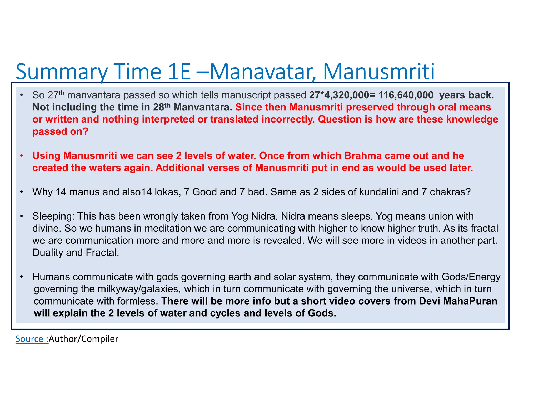 Summary Time 1E –Manavatar, Manusmriti
Source :Author/Compiler
• So 27th manvantara passed so which tells manuscript passed 27*4,320,000= 116,640,000 years back.
Not including the time in 28th Manvantara. Since then Manusmriti preserved through oral means
or written and nothing interpreted or translated incorrectly. Question is how are these knowledge
passed on?
• Using Manusmriti we can see 2 levels of water. Once from which Brahma came out and he
created the waters again. Additional verses of Manusmriti put in end as would be used later.
• Why 14 manus and also14 lokas, 7 Good and 7 bad. Same as 2 sides of kundalini and 7 chakras?
• Sleeping: This has been wrongly taken from Yog Nidra. Nidra means sleeps. Yog means union with
divine. So we humans in meditation we are communicating with higher to know higher truth. As its fractal
we are communication more and more and more is revealed. We will see more in videos in another part.
Duality and Fractal.
• Humans communicate with gods governing earth and solar system, they communicate with Gods/Energy
governing the milkyway/galaxies, which in turn communicate with governing the universe, which in turn
communicate with formless. There will be more info but a short video covers from Devi MahaPuran
will explain the 2 levels of water and cycles and levels of Gods.
 