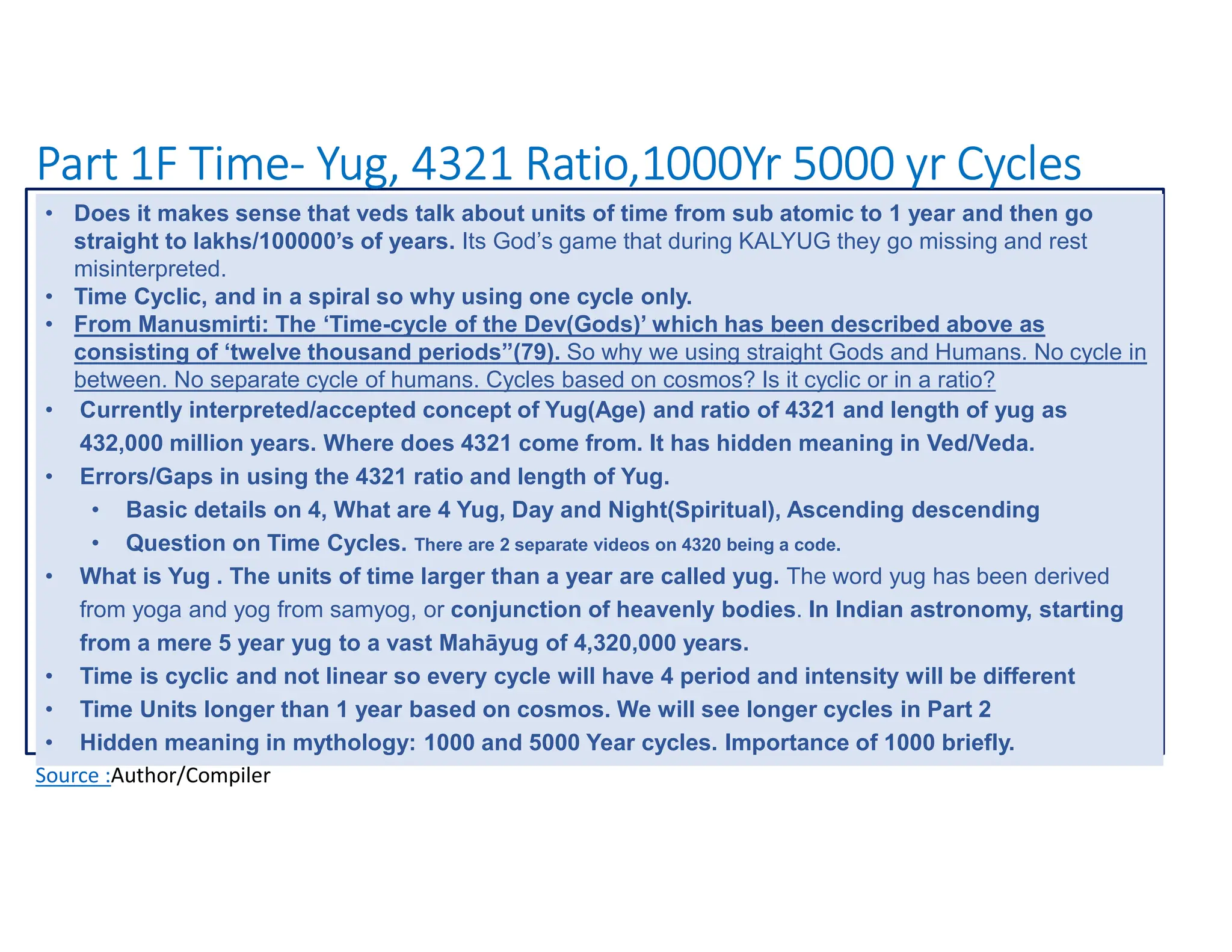 Part 1F Time- Yug, 4321 Ratio,1000Yr 5000 yr Cycles
Source :Author/Compiler
• Does it makes sense that veds talk about units of time from sub atomic to 1 year and then go
straight to lakhs/100000’s of years. Its God’s game that during KALYUG they go missing and rest
misinterpreted.
• Time Cyclic, and in a spiral so why using one cycle only.
• From Manusmirti: The ‘Time-cycle of the Dev(Gods)’ which has been described above as
consisting of ‘twelve thousand periods”(79). So why we using straight Gods and Humans. No cycle in
between. No separate cycle of humans. Cycles based on cosmos? Is it cyclic or in a ratio?
• Currently interpreted/accepted concept of Yug(Age) and ratio of 4321 and length of yug as
432,000 million years. Where does 4321 come from. It has hidden meaning in Ved/Veda.
• Errors/Gaps in using the 4321 ratio and length of Yug.
• Basic details on 4, What are 4 Yug, Day and Night(Spiritual), Ascending descending
• Question on Time Cycles. There are 2 separate videos on 4320 being a code.
• What is Yug . The units of time larger than a year are called yug. The word yug has been derived
from yoga and yog from samyog, or conjunction of heavenly bodies. In Indian astronomy, starting
from a mere 5 year yug to a vast Mahāyug of 4,320,000 years.
• Time is cyclic and not linear so every cycle will have 4 period and intensity will be different
• Time Units longer than 1 year based on cosmos. We will see longer cycles in Part 2
• Hidden meaning in mythology: 1000 and 5000 Year cycles. Importance of 1000 briefly.
 