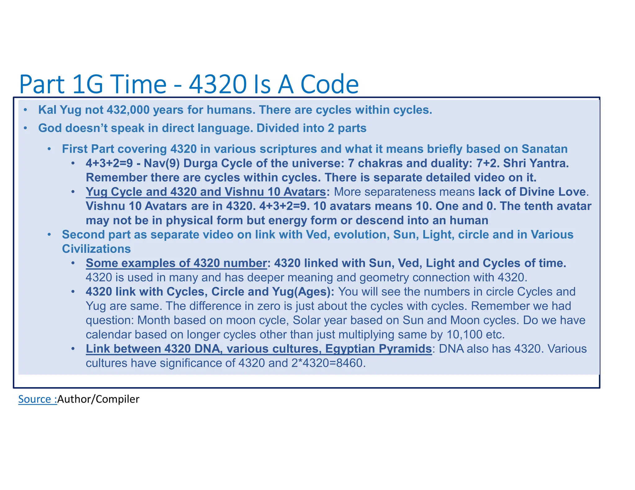 Part 1G Time - 4320 Is A Code
Source :Author/Compiler
• Kal Yug not 432,000 years for humans. There are cycles within cycles.
• God doesn’t speak in direct language. Divided into 2 parts
• First Part covering 4320 in various scriptures and what it means briefly based on Sanatan
• 4+3+2=9 - Nav(9) Durga Cycle of the universe: 7 chakras and duality: 7+2. Shri Yantra.
Remember there are cycles within cycles. There is separate detailed video on it.
• Yug Cycle and 4320 and Vishnu 10 Avatars: More separateness means lack of Divine Love.
Vishnu 10 Avatars are in 4320. 4+3+2=9. 10 avatars means 10. One and 0. The tenth avatar
may not be in physical form but energy form or descend into an human
• Second part as separate video on link with Ved, evolution, Sun, Light, circle and in Various
Civilizations
• Some examples of 4320 number: 4320 linked with Sun, Ved, Light and Cycles of time.
4320 is used in many and has deeper meaning and geometry connection with 4320.
• 4320 link with Cycles, Circle and Yug(Ages): You will see the numbers in circle Cycles and
Yug are same. The difference in zero is just about the cycles with cycles. Remember we had
question: Month based on moon cycle, Solar year based on Sun and Moon cycles. Do we have
calendar based on longer cycles other than just multiplying same by 10,100 etc.
• Link between 4320 DNA, various cultures, Egyptian Pyramids: DNA also has 4320. Various
cultures have significance of 4320 and 2*4320=8460.
 