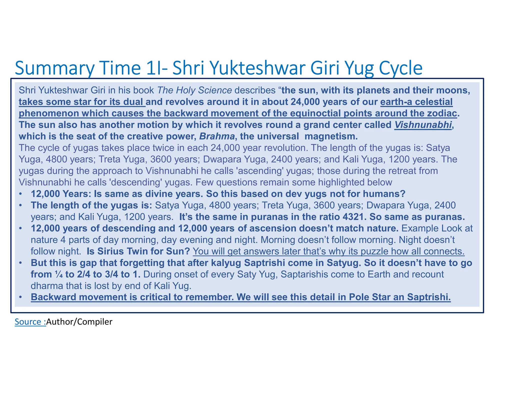 Summary Time 1I- Shri Yukteshwar Giri Yug Cycle
Source :Author/Compiler
Shri Yukteshwar Giri in his book The Holy Science describes “the sun, with its planets and their moons,
takes some star for its dual and revolves around it in about 24,000 years of our earth-a celestial
phenomenon which causes the backward movement of the equinoctial points around the zodiac.
The sun also has another motion by which it revolves round a grand center called Vishnunabhi,
which is the seat of the creative power, Brahma, the universal magnetism.
The cycle of yugas takes place twice in each 24,000 year revolution. The length of the yugas is: Satya
Yuga, 4800 years; Treta Yuga, 3600 years; Dwapara Yuga, 2400 years; and Kali Yuga, 1200 years. The
yugas during the approach to Vishnunabhi he calls 'ascending' yugas; those during the retreat from
Vishnunabhi he calls 'descending' yugas. Few questions remain some highlighted below
• 12,000 Years: Is same as divine years. So this based on dev yugs not for humans?
• The length of the yugas is: Satya Yuga, 4800 years; Treta Yuga, 3600 years; Dwapara Yuga, 2400
years; and Kali Yuga, 1200 years. It’s the same in puranas in the ratio 4321. So same as puranas.
• 12,000 years of descending and 12,000 years of ascension doesn’t match nature. Example Look at
nature 4 parts of day morning, day evening and night. Morning doesn’t follow morning. Night doesn’t
follow night. Is Sirius Twin for Sun? You will get answers later that’s why its puzzle how all connects.
• But this is gap that forgetting that after kalyug Saptrishi come in Satyug. So it doesn’t have to go
from ¼ to 2/4 to 3/4 to 1. During onset of every Saty Yug, Saptarishis come to Earth and recount
dharma that is lost by end of Kali Yug.
• Backward movement is critical to remember. We will see this detail in Pole Star an Saptrishi.
 
