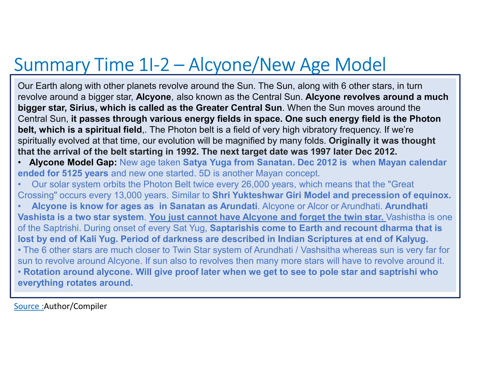 Summary Time 1I-2 – Alcyone/New Age Model
Source :Author/Compiler
Our Earth along with other planets revolve around the Sun. The Sun, along with 6 other stars, in turn
revolve around a bigger star, Alcyone, also known as the Central Sun. Alcyone revolves around a much
bigger star, Sirius, which is called as the Greater Central Sun. When the Sun moves around the
Central Sun, it passes through various energy fields in space. One such energy field is the Photon
belt, which is a spiritual field,. The Photon belt is a field of very high vibratory frequency. If we’re
spiritually evolved at that time, our evolution will be magnified by many folds. Originally it was thought
that the arrival of the belt starting in 1992. The next target date was 1997 later Dec 2012.
• Alycone Model Gap: New age taken Satya Yuga from Sanatan. Dec 2012 is when Mayan calendar
ended for 5125 years and new one started. 5D is another Mayan concept.
• Our solar system orbits the Photon Belt twice every 26,000 years, which means that the "Great
Crossing" occurs every 13,000 years. Similar to Shri Yukteshwar Giri Model and precession of equinox.
• Alcyone is know for ages as in Sanatan as Arundati. Alcyone or Alcor or Arundhati. Arundhati
Vashista is a two star system. You just cannot have Alcyone and forget the twin star. Vashistha is one
of the Saptrishi. During onset of every Sat Yug, Saptarishis come to Earth and recount dharma that is
lost by end of Kali Yug. Period of darkness are described in Indian Scriptures at end of Kalyug.
• The 6 other stars are much closer to Twin Star system of Arundhati / Vashsitha whereas sun is very far for
sun to revolve around Alcyone. If sun also to revolves then many more stars will have to revolve around it.
• Rotation around alycone. Will give proof later when we get to see to pole star and saptrishi who
everything rotates around.
 