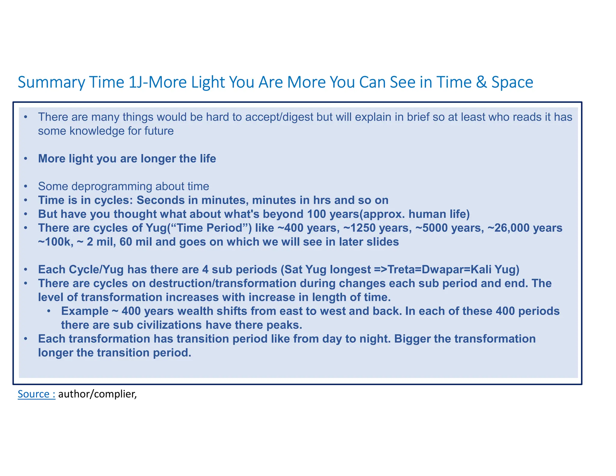 Summary Time 1J-More Light You Are More You Can See in Time & Space
Source : author/complier,
• There are many things would be hard to accept/digest but will explain in brief so at least who reads it has
some knowledge for future
• More light you are longer the life
• Some deprogramming about time
• Time is in cycles: Seconds in minutes, minutes in hrs and so on
• But have you thought what about what's beyond 100 years(approx. human life)
• There are cycles of Yug(“Time Period”) like ~400 years, ~1250 years, ~5000 years, ~26,000 years
~100k, ~ 2 mil, 60 mil and goes on which we will see in later slides
• Each Cycle/Yug has there are 4 sub periods (Sat Yug longest =>Treta=Dwapar=Kali Yug)
• There are cycles on destruction/transformation during changes each sub period and end. The
level of transformation increases with increase in length of time.
• Example ~ 400 years wealth shifts from east to west and back. In each of these 400 periods
there are sub civilizations have there peaks.
• Each transformation has transition period like from day to night. Bigger the transformation
longer the transition period.
 