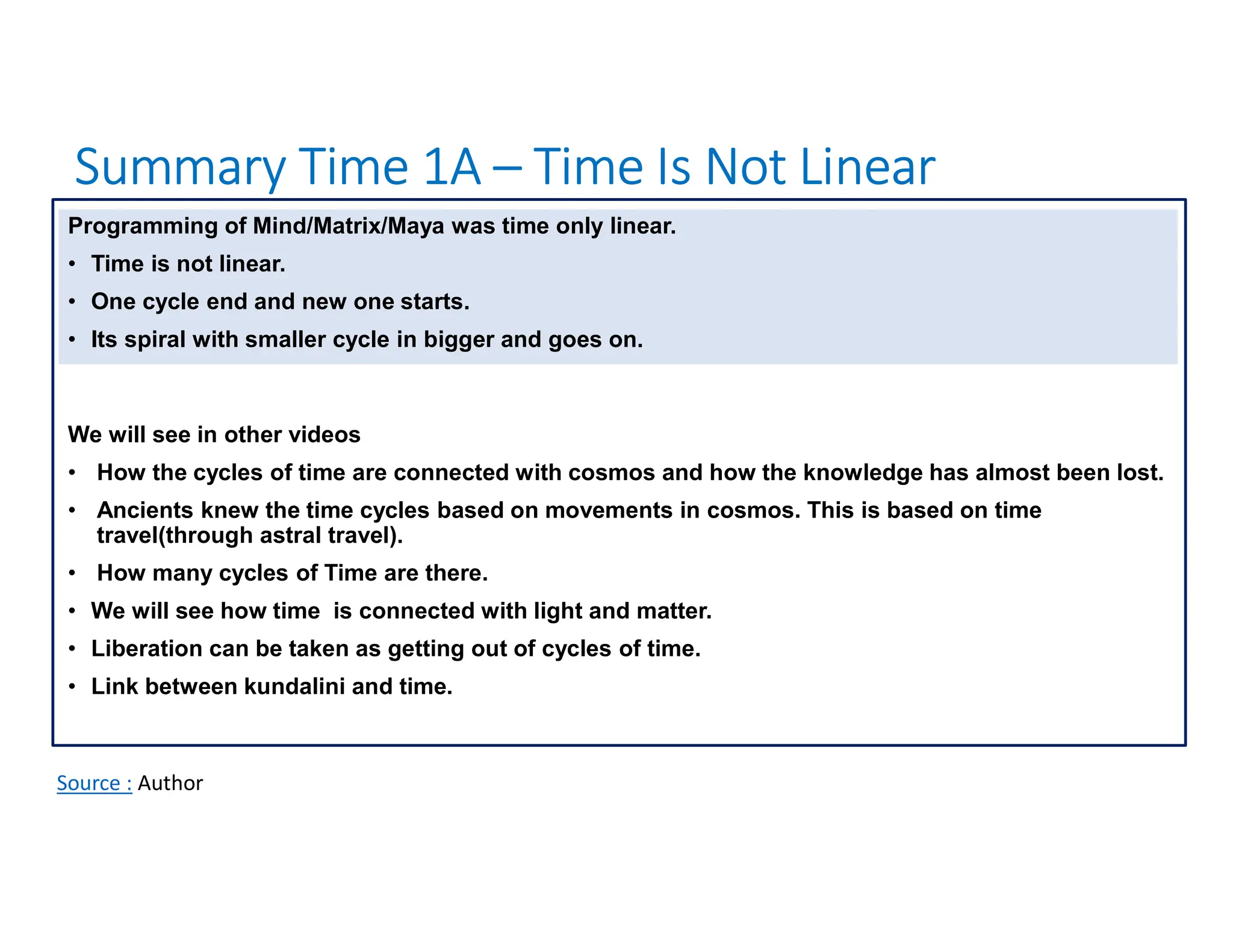 Summary Time 1A – Time Is Not Linear
Source : Author
Programming of Mind/Matrix/Maya was time only linear.
• Time is not linear.
• One cycle end and new one starts.
• Its spiral with smaller cycle in bigger and goes on.
We will see in other videos
• How the cycles of time are connected with cosmos and how the knowledge has almost been lost.
• Ancients knew the time cycles based on movements in cosmos. This is based on time
travel(through astral travel).
• How many cycles of Time are there.
• We will see how time is connected with light and matter.
• Liberation can be taken as getting out of cycles of time.
• Link between kundalini and time.
 