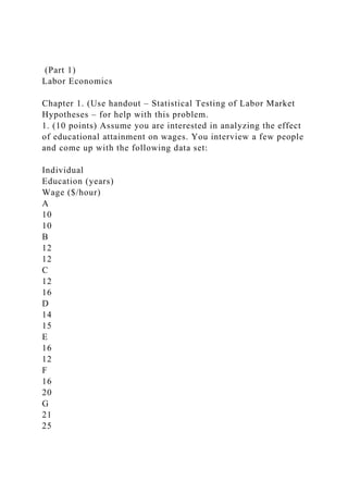 (Part 1)
Labor Economics
Chapter 1. (Use handout – Statistical Testing of Labor Market
Hypotheses – for help with this problem.
1. (10 points) Assume you are interested in analyzing the effect
of educational attainment on wages. You interview a few people
and come up with the following data set:
Individual
Education (years)
Wage ($/hour)
A
10
10
B
12
12
C
12
16
D
14
15
E
16
12
F
16
20
G
21
25
 