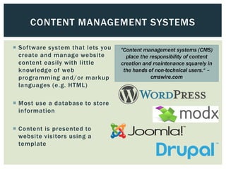 CONTENT MANAGEMENT SYSTEMS

 Software system that lets you   "Content management systems (CMS)
  create and manage website         place the responsibility of content
  content easily with little      creation and maintenance squarely in
  knowledge of web                 the hands of non-technical users.“ –
  programming and/or markup                    cmswire.com
  languages (e.g. HTML)

 Most use a database to store
  information

 Content is presented to
  website visitors using a
  template
 
