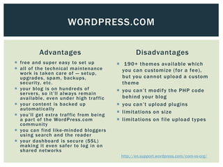 WORDPRESS.COM

          Advantages                             Disadvantages
 free and super easy to set up           190+ themes available which
 all of the technical maintenance         you can customize (for a fee),
  work is taken care of — setup,
  upgrades, spam, backups,                 but you cannot upload a custom
  security, etc.                           theme
 your blog is on hundreds of             you can’t modify the PHP code
  ser ver s, so it’ll always remain
  available, even under high traf fic      behind your blog
 your content is backed up               you can’t upload plugins
  automatically
                                          limitations on size
 you’ll get extra traf fic from being
  a par t of the WordPress.com            limitations on file upload types
  community
 you can find like -minded blogger s
  using search and the reader
 your dashboard is secure (SSL)
  making it even safer to log in on
  shared networks
                                          http://en.support.wordpress.com/com-vs-org/
 