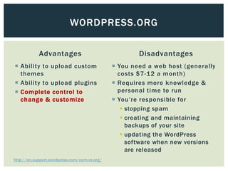 WORDPRESS.ORG

            Advantages                                Disadvantages
 Ability to upload custom                     You need a web host (generally
  themes                                        costs $7-12 a month)
 Ability to upload plugins                    Requires more knowledge &
 Complete control to                           personal time to run
  change & customize                           You’re responsible for
                                                  stopping spam
                                                  creating and maintaining
                                                   backups of your site
                                                  updating the WordPress
                                                   software when new versions
                                                   are released
http://en.support.wordpress.com/com-vs-org/
 