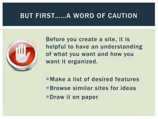 BUT FIRST……A WORD OF CAUTION


      Before you create a site, it is
      helpful to have an understanding
      of what you want and how you
      want it organized.

      Make a list of desired features
      Browse similar sites for ideas
      Draw it on paper
 