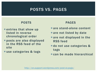 POSTS VS. PAGES

           POSTS                                  PAGES

 entries that show up               are stand-alone content
  listed in reverse                  are not listed by date
  chronological order                are not displayed in the
 posts are also displayed            RSS feed
  in the RSS feed of the
                                     do not use categories &
  site
                                      tags
 use categories & tags
                                     can be made hierarchical



             http://en.support.wordpress.com/post-vs-page/
 