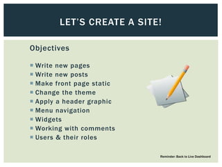 LET’S CREATE A SITE!

Objectives

 Write new pages
 Write new posts
 Make front page static
 Change the theme
 Apply a header graphic
 Menu navigation
 Widgets
 Working with comments
 Users & their roles

                           Reminder: Back to Live Dashboard
 